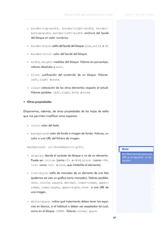 87
Desarrollo de aplicaciones web
ANOTACIONES

 FUOC • XP04/90791/00021
– border-top-width, border-right-width, border-
bottom-width, border-left-width: anchura del borde
del bloque en valor numérico.
– border-style: estilo del borde del bloque.none, solid o 3D.
– border-color: color del borde del bloque.
– width, height: medidas del bloque. Valores en porcentaje,
valores absolutos o auto.
– float: justificación del contenido de un bloque. Valores:
left, right o none.
– clear: colocación de los otros elementos respecto al actual.
Valores posibles: left, right, both o none.
• Otras propiedades
Disponemos, además, de otras propiedades de las hojas de estilo
que nos permiten modificar otros aspectos:
– color: color del texto.
– background: color de fondo o imagen de fondo. Valores, un
color o una URL del fichero de imagen.
background: url(fondobonito.gif);
– display: decide el carácter de bloque o no de un elemento.
Puede ser: inline (como <I> o <B>), block (como <P>,
list como <LI> o none, que inhabilita el elemento).
– list-style: estilo de marcador de un elemento de una lista
(podemos así usar un gráfico como marcador). Valores posibles:
disc, circle, square, decimal, lower-roman, upper-
roman, lower-alpha, upper-alpha, none o una URL de
una imagen.
– white-space: indica qué tratamiento deben tener los espa-
cios en blanco, si el habitual o deben ser respetados tal cual,
como en el bloque <PRE>. Valores: normal y pre.
En CSS el formato para una
URL es el siguiente: url (di-
rección).
Nota
 
