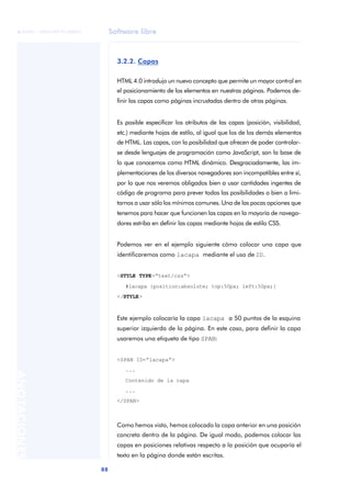 Software libre
88
ANOTACIONES

 FUOC • XP04/90791/00021
3.2.2. Capas
HTML 4.0 introdujo un nuevo concepto que permite un mayor control en
el posicionamiento de los elementos en nuestras páginas. Podemos de-
finir las capas como páginas incrustadas dentro de otras páginas.
Es posible especificar los atributos de las capas (posición, visibilidad,
etc.) mediante hojas de estilo, al igual que los de los demás elementos
de HTML. Las capas, con la posibilidad que ofrecen de poder controlar-
se desde lenguajes de programación como JavaScript, son la base de
lo que conocemos como HTML dinámico. Desgraciadamente, las im-
plementaciones de los diversos navegadores son incompatibles entre sí,
por lo que nos veremos obligados bien a usar cantidades ingentes de
código de programa para prever todas las posibilidades o bien a limi-
tarnos a usar sólo los mínimos comunes. Una de las pocas opciones que
tenemos para hacer que funcionen las capas en la mayoría de navega-
dores estriba en definir las capas mediante hojas de estilo CSS.
Podemos ver en el ejemplo siguiente cómo colocar una capa que
identificaremos como lacapa mediante el uso de ID.
<STYLE TYPE=“text/css”>
#lacapa {position:absolute; top:50px; left:50px;}
</STYLE>
Este ejemplo colocaría la capa lacapa a 50 puntos de la esquina
superior izquierda de la página. En este caso, para definir la capa
usaremos una etiqueta de tipo SPAN:
<SPAN ID=“lacapa”>
...
Contenido de la capa
...
</SPAN>
Como hemos visto, hemos colocado la capa anterior en una posición
concreta dentro de la página. De igual modo, podemos colocar las
capas en posiciones relativas respecto a la posición que ocuparía el
texto en la página donde están escritas.
 