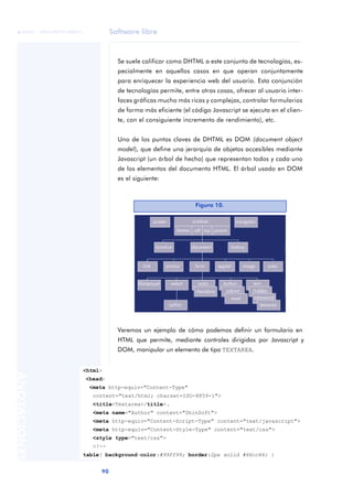 Software libre
90
ANOTACIONES

 FUOC • XP04/90791/00021
Se suele calificar como DHTML a este conjunto de tecnologías, es-
pecialmente en aquellos casos en que operan conjuntamente
para enriquecer la experiencia web del usuario. Esta conjunción
de tecnologías permite, entre otras cosas, ofrecer al usuario inter-
faces gráficas mucho más ricas y complejas, controlar formularios
de forma más eficiente (el código Javascript se ejecuta en el clien-
te, con el consiguiente incremento de rendimiento), etc.
Uno de los puntos claves de DHTML es DOM (document object
model), que define una jerarquía de objetos accesibles mediante
Javascript (un árbol de hecho) que representan todos y cada uno
de los elementos del documento HTML. El árbol usado en DOM
es el siguiente:
Veremos un ejemplo de cómo podemos definir un formulario en
HTML que permite, mediante controles dirigidos por Javascript y
DOM, manipular un elemento de tipo TEXTAREA.
Figura 10.
<html>
<head>
<meta http-equiv="Content-Type"
content="text/html; charset=ISO-8859-1">
<title>Textarea</title>.
<meta name="Author" content="ShinSoft">
<meta http-equiv="Content-Script-Type" content="text/javascript">
<meta http-equiv="Content-Style-Type" content="text/css">
<style type="text/css">
<!--
table{ background-color:#99ff99; border:2px solid #66cc66; }
 