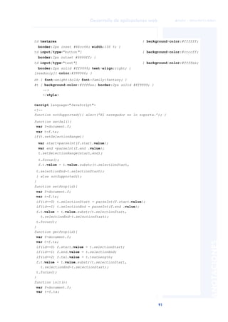 91
Desarrollo de aplicaciones web
ANOTACIONES

 FUOC • XP04/90791/00021
td textarea { background-color:#ffffff;
border:2px inset #66cc66; width:100 %; }
td input[type="button"] { background-color:#ccccff;
border:2px outset #9999ff; }
td input[type="text"] { background-color:#ffffee;
border:2px solid #ff9999; text-align:right; }
[readonly]{ color:#999966; }
dt { font-weight:bold; font-family:fantasy; }
#t { background-color:#ffffee; border:2px solid #ff9999; }
-->
</style>
<script language="JavaScript">
<!--
function notSupported(){ alert(’El navegador no lo soporta.’); }
function setSel(){
var f=document.f;
var t=f.ta;
if(t.setSelectionRange){
var start=parseInt(f.start.value);
var end =parseInt(f.end .value);
t.setSelectionRange(start,end);
t.focus();
f.t.value = t.value.substr(t.selectionStart,
t.selectionEnd-t.selectionStart);
} else notSupported();
}
function setProp(id){
var f=document.f;
var t=f.ta;
if(id==0) t.selectionStart = parseInt(f.start.value);
if(id==1) t.selectionEnd = parseInt(f.end .value);
f.t.value = t.value.substr(t.selectionStart,
t.selectionEnd-t.selectionStart);
t.focus();
}
function getProp(id){
var f=document.f;
var t=f.ta;
if(id==0) f.start.value = t.selectionStart;
if(id==1) f.end.value = t.selectionEnd;
if(id==2) f.txl.value = t.textLength;
f.t.value = t.value.substr(t.selectionStart,
t.selectionEnd-t.selectionStart);
t.focus();
}
function init(){
var f=document.f;
var t=f.ta;
 
