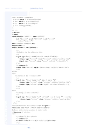 Software libre
92
ANOTACIONES

 FUOC • XP04/90791/00021
if(t.setSelectionRange){
f.start.value = t.selectionStart
f.end .value = t.selectionEnd;
f.txl .value = t.textLength;
} else notSupported();
}
// -->
</script>
</head>
<body bgcolor="#ffffff" text="#000000"
link="#cc6666" alink="#ff0000" vlink="cc6666"
onLoad="init();">
<h2>Elemento Textarea</h2>
<form name="f">
<table border=0 cellspacing=1>
<tr>
<th>Inicio de la selección</th>
<td>
<input type="text" name="start" size=4 value="0">.
<input type="button" value="obtener" onClick="getProp(0);">
<input type="button" value="poner" onClick="setProp(0);">
</td>
<td rowspan=2>
<input type="button" value="Seleccionar" onClick="setSel();">
</td>
</tr>
<tr>
<th>Final de la selección</th>
<td>
<input type="text" name="end" size=4 value="1">
<input type="button" value="obtener" onClick="getProp(1);">
<input type="button" value="poner" onClick="setProp(1);">
</td>
</tr>
<tr>
<th>Longitud del texto</th>
<td>
<input type="text" name="txl" id="txl" size=4 value="" readonly>
<input type="button" value="obtener" onClick="getProp(2);">
</td>
</tr>
<tr><th>Elemento TextArea</th><td colspan=2>
<textarea name="ta" id="ta" cols=30 rows=5>
Podemos seleccionar partes de este texto
</textarea></td></tr>
<tr>
<th>selected string</th>
<td colspan=2>
<textarea name="t" id="t" readonly></textarea>
</td>
 