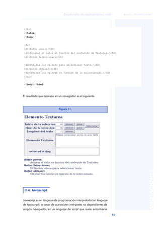 93
Desarrollo de aplicaciones web
ANOTACIONES

 FUOC • XP04/90791/00021
El resultado que aparece en un navegador es el siguiente:
Javascript es un lenguaje de programación interpretado (un lenguaje
de tipo script). A pesar de que existen intérpretes no dependientes de
ningún navegador, es un lenguaje de script que suele encontrarse
</tr>
</table>
</form>
<dl>
<dt>Botón poner:</dt>
<dd>Asignar el valor en función del contenido de Textarea.</dd>
<dt>Botón Seleccionar:</dt>
<dd>Utiliza los valores para seleccionar texto.</dd>
<dt>Botón obtener:</dt>
<dd>Obtener los valores en función de lo seleccionado.</dd>
</dl>
</body></html>
Figura 11.
3.4. Javascript
 