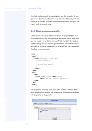 Software libre
94
ANOTACIONES

 FUOC • XP04/90791/00021
vinculado a páginas web. Javascript y Java son dos lenguajes de pro-
gramación distintos con filosofías muy diferentes. El único punto en
común es la sintaxis, ya que cuando Netscape diseñó Javascript, se
inspiró en la sintaxis de Java.
3.4.1. El primer programa sencillo
Como resulta habitual al mostrar lenguajes de programación, nues-
tro primer contacto con Javascript será realizar un primer programa
que nos muestre el ya clásico mensaje “Hola mundo”. Como Javas-
cript es un lenguaje que veremos, generalmente, vinculado a una pá-
gina web, el siguiente código será un fichero HTML que deberemos
visualizar en un navegador.
<HTML>
<HEAD>
<SCRIPT LANGUAGE=“Javascript”>
function Saludo()
{
alert(“Hola mundo”);
}
</SCRIPT>
</HEAD>
<BODY>
<FORM>
<INPUT TYPE=“button” NAME=“Boton”
VALUE=“Pulsar” onClick=“Saludo()”>
</FORM>
</BODY>
</HTML>
Este programa Javascript pinta en nuestra pantalla un botón. Al pul-
sarlo, se abre una ventana con un mensaje. El aspecto que ofrece
este programa es el siguiente:
Figura 12.
 