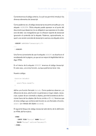 95
Desarrollo de aplicaciones web
ANOTACIONES

 FUOC • XP04/90791/00021
Comentaremos el código anterior, lo cual nos permitirá introducir los
diversos elementos de Javascript.
Como podemos ver, el código Javascript se encuentra envuelto por una
etiqueta <SCRIPT>. Dicha etiqueta puede aparecer en el punto del
documento que deseemos (no es obligatorio que aparezca en la cabe-
cera de éste). Los navegadores que no ofrezcan soporte de Javascript
ignorarán el contenido de la etiqueta. Podemos, opcionalmente, re-
querir una versión concreta de Javascript si usamos una etiqueta como:
<SCRIPT LANGUAGE=“Javascript1.1”>
...
</SCRIPT>
Una forma conveniente de usar la etiqueta SCRIPT es situarla en el
encabezado de la página, ya que así se mejora la legibilidad del có-
digo HTML.
En el interior de la etiqueta SCRIPT tenemos el código Javascript.
En este caso, una única función, aunque podríamos tener más.
Nuestro código:
function Saludo()
{
alert(“Hola mundo”);
}
define una función llamada Saludo. Como podemos observar, y a
diferencia de Java, esta función no pertenece a ningún objeto. Javas-
cript, a pesar de ser orientado a objetos, permite la existencia de fun-
ciones fuera de los objetos (de forma similar a C++). Veremos que
el único código que contiene esta función es una llamada a función,
alert (un método del objeto window).
El siguiente bloque de código Javascript está dentro de la definición
en HTML del formulario.
<FORM>
<INPUT TYPE=“button” NAME=“Boton”
VALUE=“Pulsar” onClick=“Saludo()”>
</FORM>.
 