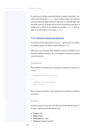 Software libre
96
ANOTACIONES

 FUOC • XP04/90791/00021
En este caso, el código Javascript declara un gestor de eventos, con-
cretamente del evento onClick para el objeto botón. Un evento es
una ocurrencia de algún hecho (en este caso, un click del botón por
parte del usuario). Al producirse el evento Javascript se ejecutará el
código que le indicamos en el gestor de eventos onClick. Este có-
digo es una llamada a una función, Saludo.
3.4.2. Elementos básicos de Javascript
Las sentencias de Javascript terminan en ; (igual que en C y Java) y
se pueden agrupar por bloques delimitados por { y }.
Otro punto que conviene tener presente es que los símbolos (nom-
bres de variables, funciones, etc.) son sensibles a cambios de mayús-
culas/minúsculas.
Comentarios
Para introducir comentarios en el programa disponemos de dos op-
ciones:
// Comentario de una sola línea
/*
Comentario que se extiende
varias líneas
*/
Como podemos apreciar, el formato de los comentarios es idéntico
al de Java.
Literales
Javascript sigue el mecanismo de definición de literales de Java y C.
Es decir, disponemos de literales de tipo:
• Enteros 123
• Reales 0.034
• Booleanos true, false
• Cadenas “Cadena de texto”
 