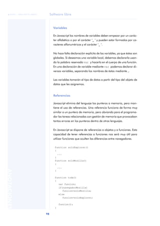Software libre
98
ANOTACIONES

 FUOC • XP04/90791/00021
Variables
En Javascript los nombres de variables deben empezar por un carác-
ter alfabético o por el carácter ‘_ ‘ y pueden estar formados por ca-
racteres alfanuméricos y el carácter ‘_ ‘.
No hace falta declaración explícita de las variables, ya que éstas son
globales. Si deseamos una variable local, debemos declararla usan-
do la palabra reservada var y hacerlo en el cuerpo de una función.
En una declaración de variable mediante var podemos declarar di-
versas variables, separando los nombres de éstas mediante ,.
Las variables tomarán el tipo de datos a partir del tipo del objeto de
datos que les asignemos.
Referencias
Javascript elimina del lenguaje los punteros a memoria, pero man-
tiene el uso de referencias. Una referencia funciona de forma muy
similar a un puntero de memoria, pero obviando para el programa-
dor las tareas relacionadas con gestión de memoria que provocaban
tantos errores en los punteros dentro de otros lenguajes.
En Javascript se dispone de referencias a objetos y a funciones. Esta
capacidad de tener referencias a funciones nos será muy útil para
utilizar funciones que oculten las diferencias entre navegadores.
function soloExplorer()
{
...
}
function soloMozilla()
{
...
}
function toda()
{
var funcion;
if(navegadorMozilla)
funcion=soloMozilla;
else
funcion=soloExplorer;
funcion();
}
 