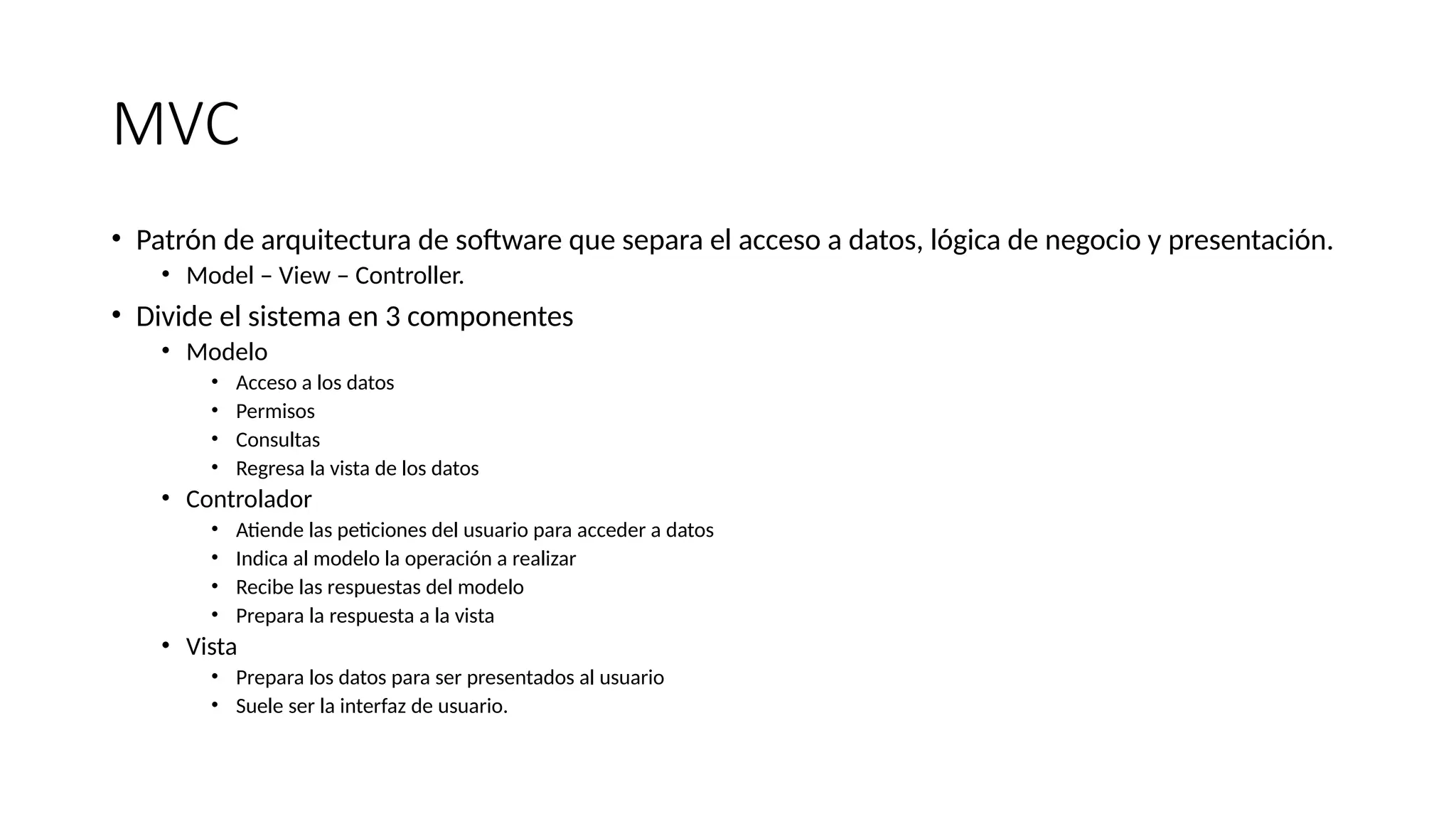 MVC
• Patrón de arquitectura de software que separa el acceso a datos, lógica de negocio y presentación.
• Model – View – Controller.
• Divide el sistema en 3 componentes
• Modelo
• Acceso a los datos
• Permisos
• Consultas
• Regresa la vista de los datos
• Controlador
• Atiende las peticiones del usuario para acceder a datos
• Indica al modelo la operación a realizar
• Recibe las respuestas del modelo
• Prepara la respuesta a la vista
• Vista
• Prepara los datos para ser presentados al usuario
• Suele ser la interfaz de usuario.
 