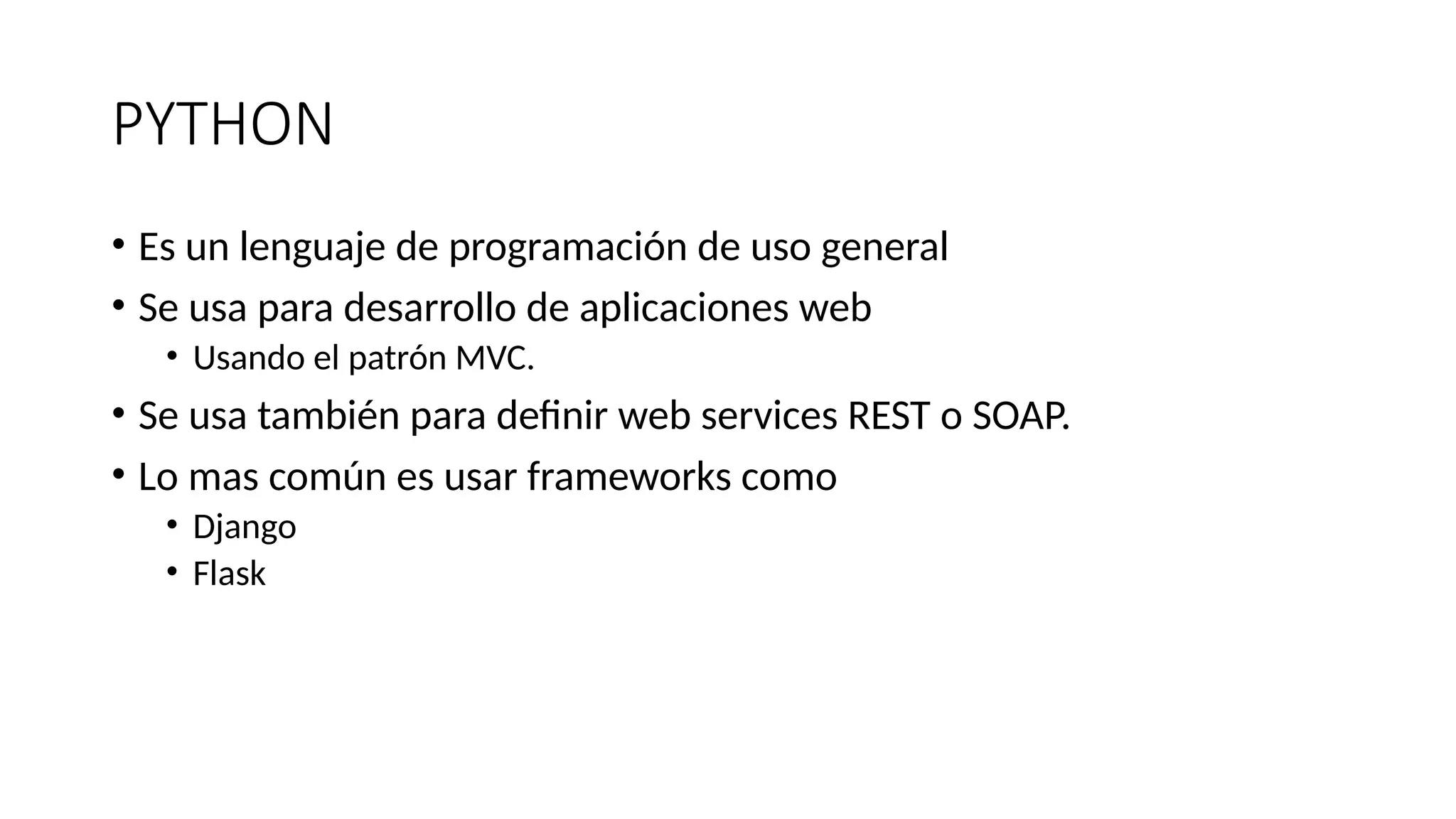 PYTHON
• Es un lenguaje de programación de uso general
• Se usa para desarrollo de aplicaciones web
• Usando el patrón MVC.
• Se usa también para definir web services REST o SOAP.
• Lo mas común es usar frameworks como
• Django
• Flask
 
