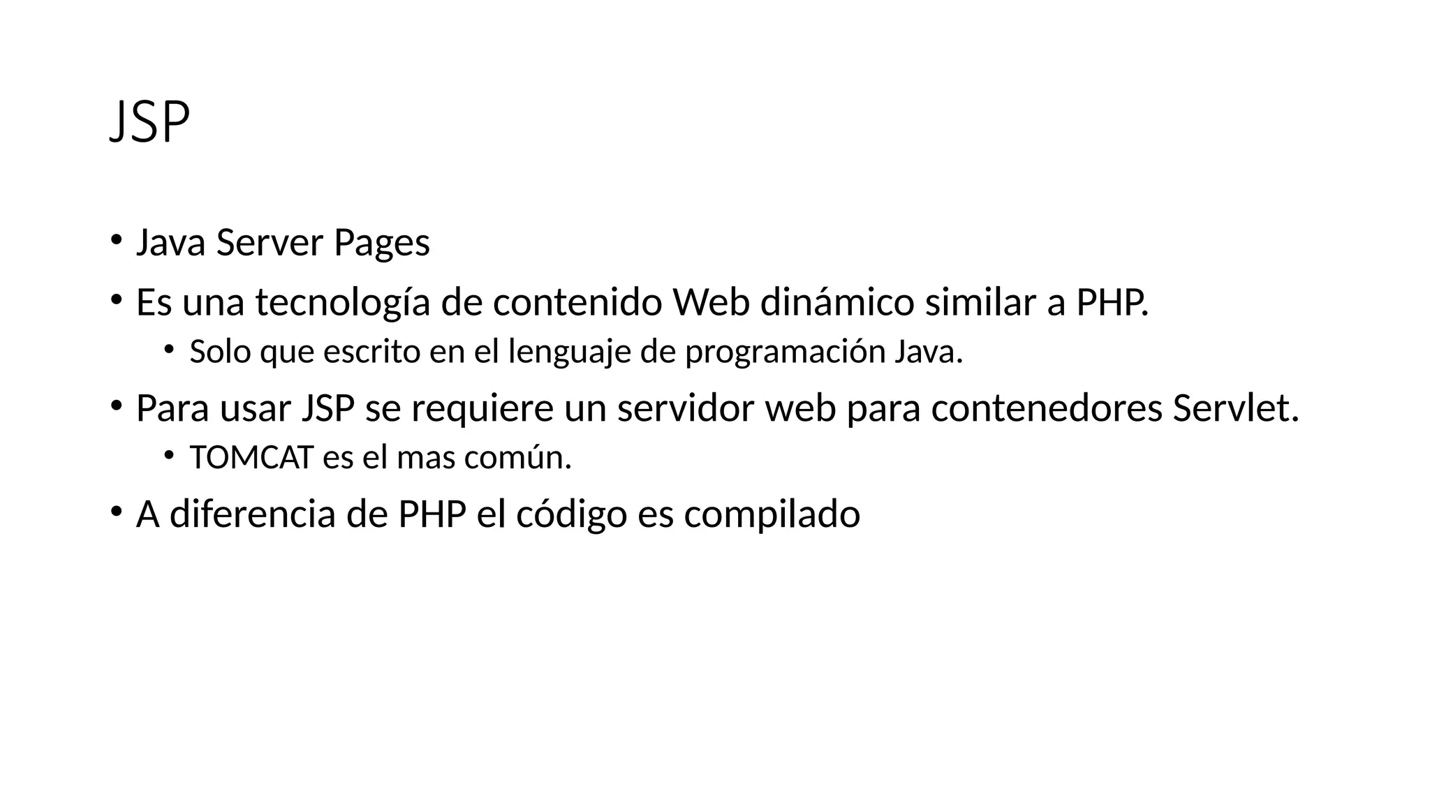 JSP
• Java Server Pages
• Es una tecnología de contenido Web dinámico similar a PHP.
• Solo que escrito en el lenguaje de programación Java.
• Para usar JSP se requiere un servidor web para contenedores Servlet.
• TOMCAT es el mas común.
• A diferencia de PHP el código es compilado
 