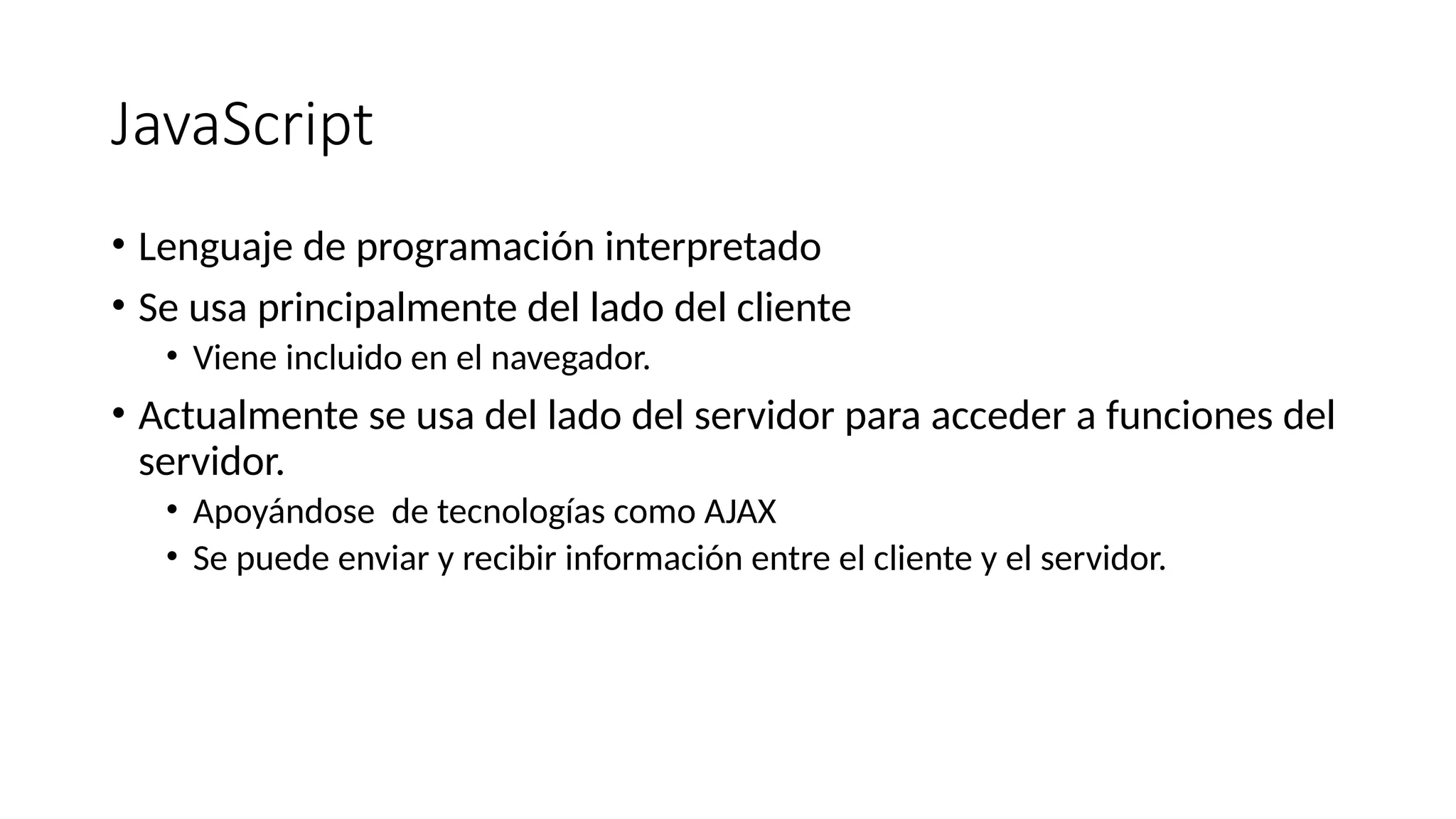 JavaScript
• Lenguaje de programación interpretado
• Se usa principalmente del lado del cliente
• Viene incluido en el navegador.
• Actualmente se usa del lado del servidor para acceder a funciones del
servidor.
• Apoyándose de tecnologías como AJAX
• Se puede enviar y recibir información entre el cliente y el servidor.
 