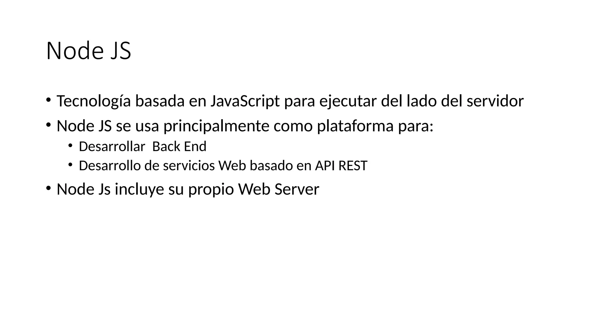 Node JS
• Tecnología basada en JavaScript para ejecutar del lado del servidor
• Node JS se usa principalmente como plataforma para:
• Desarrollar Back End
• Desarrollo de servicios Web basado en API REST
• Node Js incluye su propio Web Server
 
