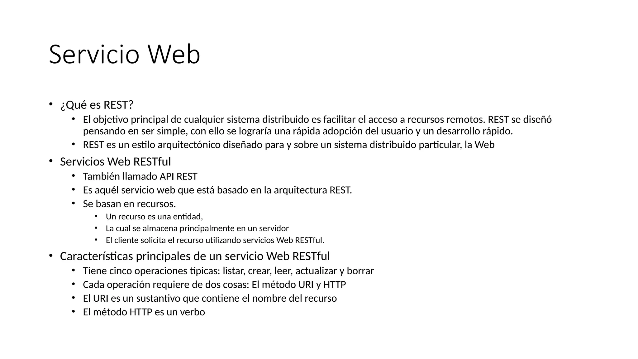 Servicio Web
• ¿Qué es REST?
• El objetivo principal de cualquier sistema distribuido es facilitar el acceso a recursos remotos. REST se diseñó
pensando en ser simple, con ello se lograría una rápida adopción del usuario y un desarrollo rápido.
• REST es un estilo arquitectónico diseñado para y sobre un sistema distribuido particular, la Web
• Servicios Web RESTful
• También llamado API REST
• Es aquél servicio web que está basado en la arquitectura REST.
• Se basan en recursos.
• Un recurso es una entidad,
• La cual se almacena principalmente en un servidor
• El cliente solicita el recurso utilizando servicios Web RESTful.
• Características principales de un servicio Web RESTful
• Tiene cinco operaciones típicas: listar, crear, leer, actualizar y borrar
• Cada operación requiere de dos cosas: El método URI y HTTP
• El URI es un sustantivo que contiene el nombre del recurso
• El método HTTP es un verbo
 