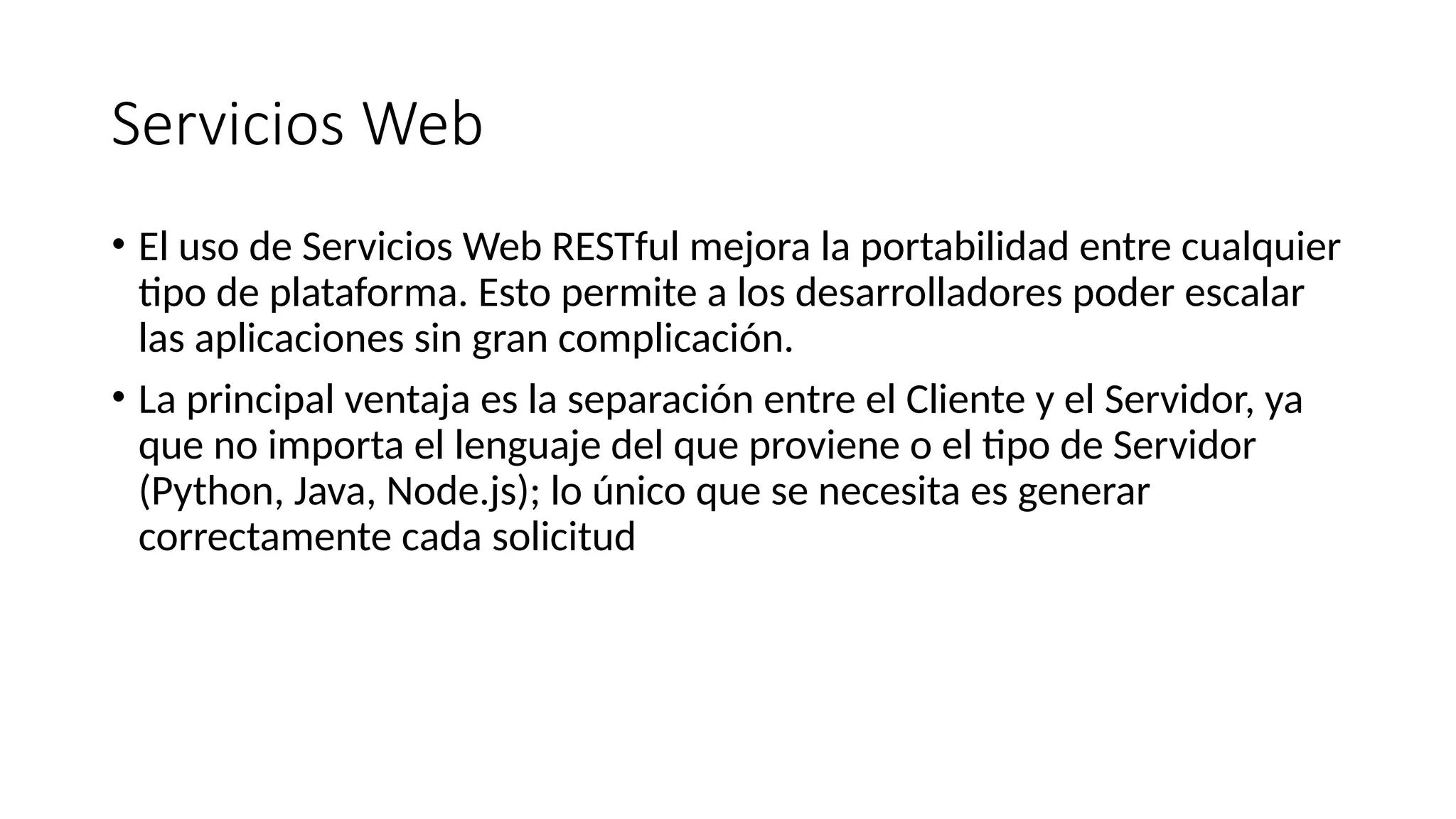 Servicios Web
• El uso de Servicios Web RESTful mejora la portabilidad entre cualquier
tipo de plataforma. Esto permite a los desarrolladores poder escalar
las aplicaciones sin gran complicación.
• La principal ventaja es la separación entre el Cliente y el Servidor, ya
que no importa el lenguaje del que proviene o el tipo de Servidor
(Python, Java, Node.js); lo único que se necesita es generar
correctamente cada solicitud
 