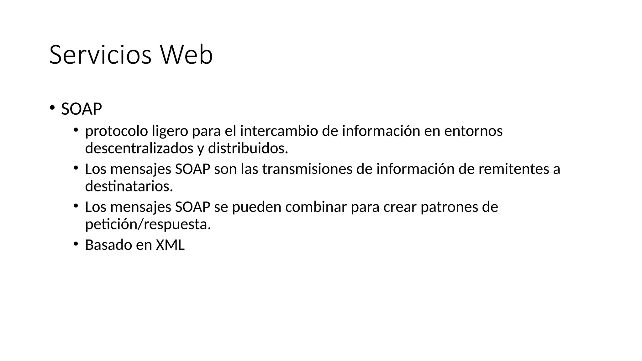 Servicios Web
• SOAP
• protocolo ligero para el intercambio de información en entornos
descentralizados y distribuidos.
• Los mensajes SOAP son las transmisiones de información de remitentes a
destinatarios.
• Los mensajes SOAP se pueden combinar para crear patrones de
petición/respuesta.
• Basado en XML
 