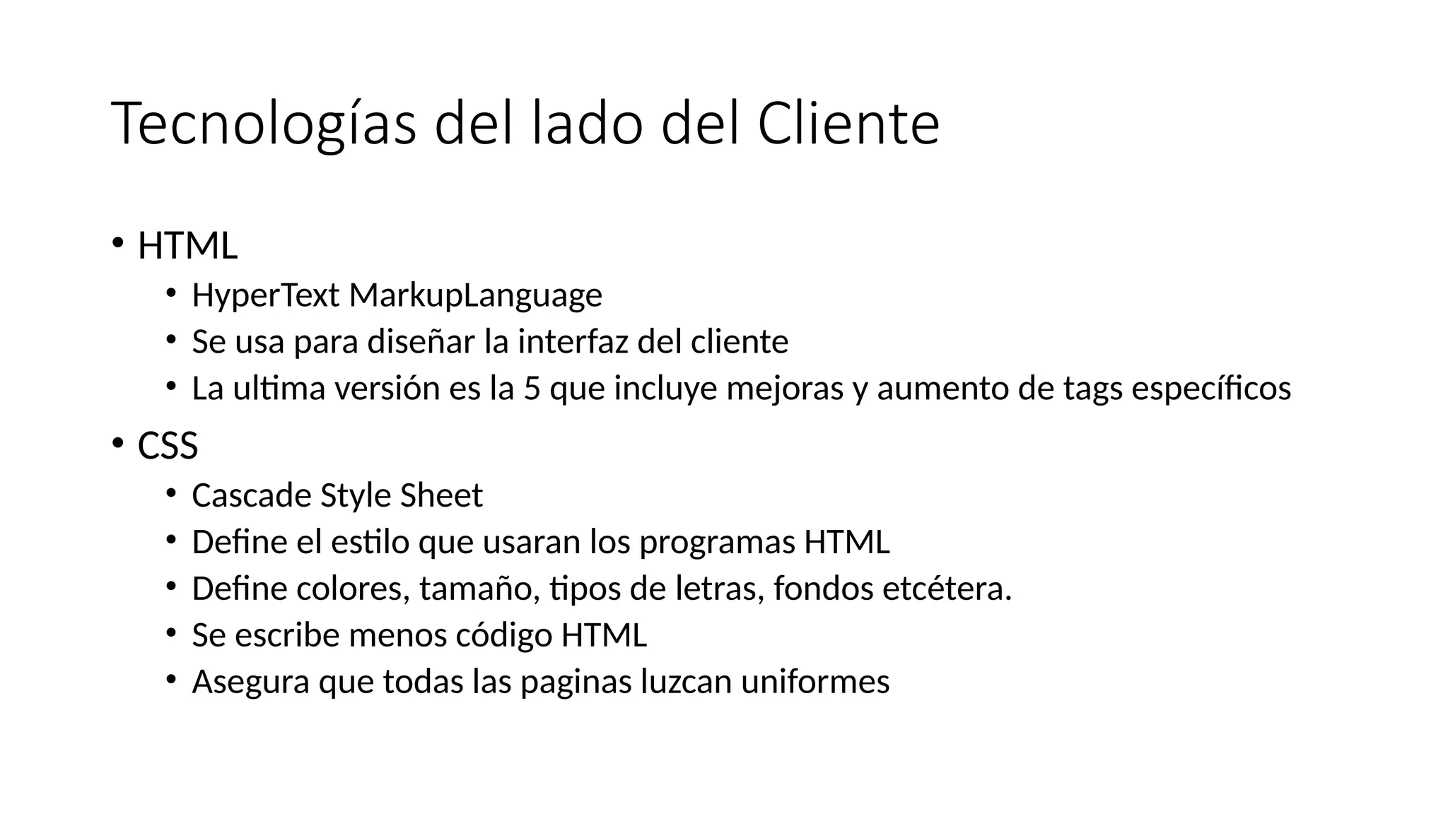 Tecnologías del lado del Cliente
• HTML
• HyperText MarkupLanguage
• Se usa para diseñar la interfaz del cliente
• La ultima versión es la 5 que incluye mejoras y aumento de tags específicos
• CSS
• Cascade Style Sheet
• Define el estilo que usaran los programas HTML
• Define colores, tamaño, tipos de letras, fondos etcétera.
• Se escribe menos código HTML
• Asegura que todas las paginas luzcan uniformes
 