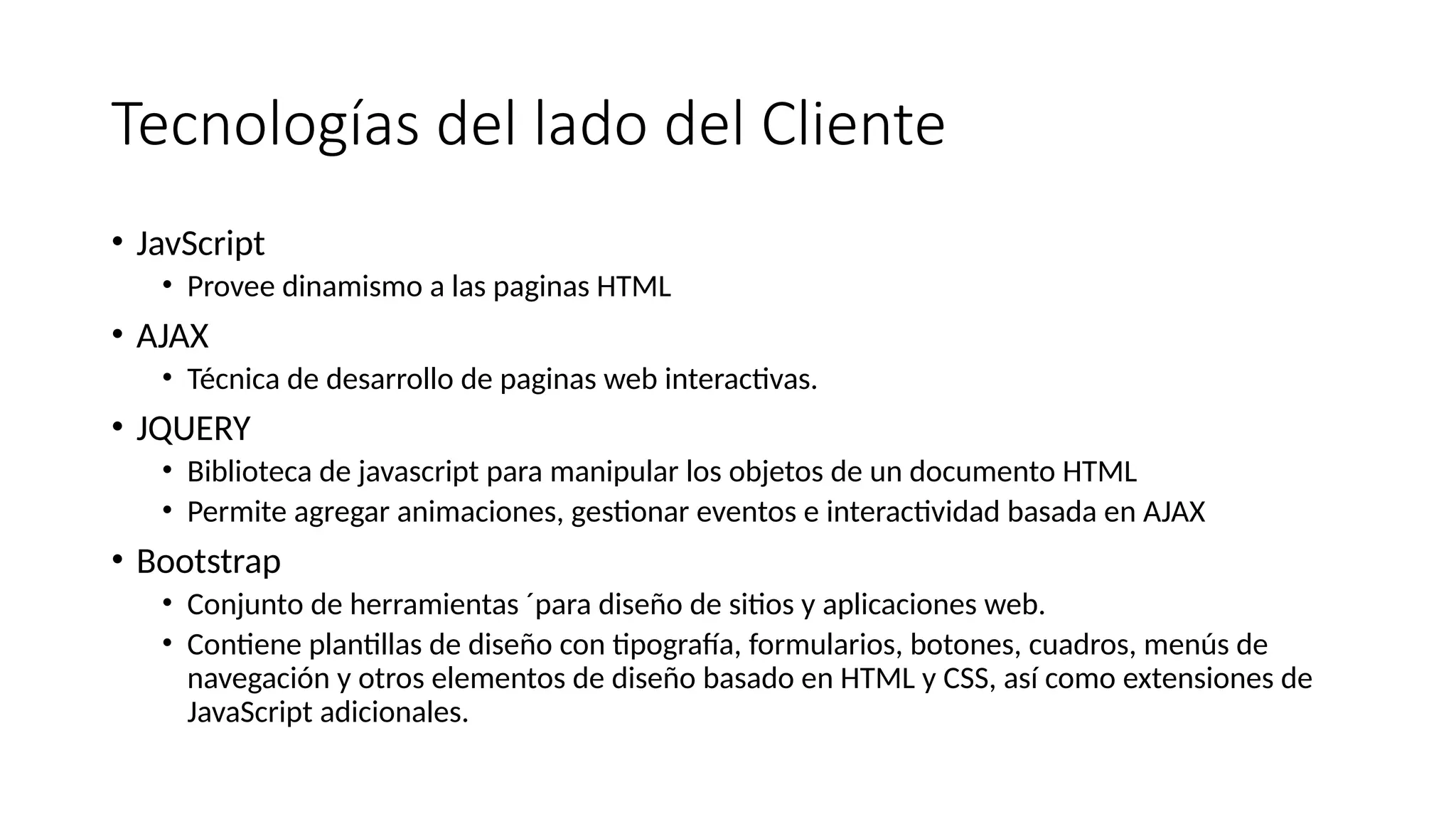 Tecnologías del lado del Cliente
• JavScript
• Provee dinamismo a las paginas HTML
• AJAX
• Técnica de desarrollo de paginas web interactivas.
• JQUERY
• Biblioteca de javascript para manipular los objetos de un documento HTML
• Permite agregar animaciones, gestionar eventos e interactividad basada en AJAX
• Bootstrap
• Conjunto de herramientas ´para diseño de sitios y aplicaciones web.
• Contiene plantillas de diseño con tipografía, formularios, botones, cuadros, menús de
navegación y otros elementos de diseño basado en HTML y CSS, así como extensiones de
JavaScript adicionales.
 