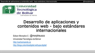 Desarrollo de aplicaciones y contenidos web - bajo estándares internacionales @morpheusco
Desarrollo de aplicaciones y
contenidos web - bajo estándares
internacionales
Edison Monsalve C - @morpheusco
Universidad Tecnológica de Bolívar
http://cacharreando.co
http://blogs.colombiadigital.net/lupa-digital/
 