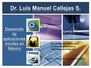 Dr. Luis Manuel Callejas S.


 Desarrollo
     de
aplicaciones
 móviles en         Dr. Luis Manuel Callejas Saénz
                    manuel.callejas@yahoo.es
  México            http://manuelcallejas.mx



                www.facebook.com/DrLuisManuelCallejas
 