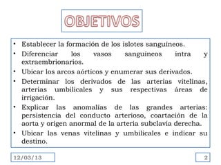 • Establecer la formación de los islotes sanguíneos.
• Diferenciar     los   vasos     sanguíneos     intra    y
  extraembrionarios.
• Ubicar los arcos aórticos y enumerar sus derivados.
• Determinar los derivados de las arterias vitelinas,
  arterias umbilicales y sus respectivas áreas de
  irrigación.
• Explicar las anomalías de las grandes arterias:
  persistencia del conducto arterioso, coartación de la
  aorta y origen anormal de la arteria subclavia derecha.
• Ubicar las venas vitelinas y umbilicales e indicar su
  destino.

12/03/13                                                 2
 