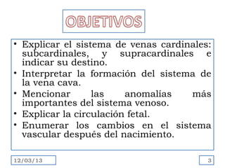 • Explicar el sistema de venas cardinales:
  subcardinales, y supracardinales e
  indicar su destino.
• Interpretar la formación del sistema de
  la vena cava.
• Mencionar       las    anomalías   más
  importantes del sistema venoso.
• Explicar la circulación fetal.
• Enumerar los cambios en el sistema
  vascular después del nacimiento.

12/03/13                                 3
 
