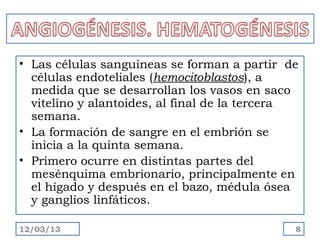 • Las células sanguíneas se forman a partir de
  células endoteliales (hemocitoblastos), a
  medida que se desarrollan los vasos en saco
  vitelino y alantoides, al final de la tercera
  semana.
• La formación de sangre en el embrión se
  inicia a la quinta semana.
• Primero ocurre en distintas partes del
  mesénquima embrionario, principalmente en
  el hígado y después en el bazo, médula ósea
  y ganglios linfáticos.

12/03/13                                      8
 