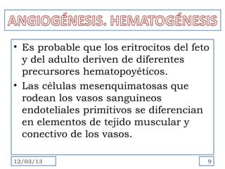 • Es probable que los eritrocitos del feto
  y del adulto deriven de diferentes
  precursores hematopoyéticos.
• Las células mesenquimatosas que
  rodean los vasos sanguíneos
  endoteliales primitivos se diferencian
  en elementos de tejido muscular y
  conectivo de los vasos.

12/03/13                                 9
 