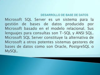 Microsoft SQL Server es un sistema para la
gestión de bases de datos producido por
Microsoft basado en el modelo relacional. Sus
lenguajes para consultas son T-SQL y ANSI SQL.
Microsoft SQL Server constituye la alternativa de
Microsoft a otros potentes sistemas gestores de
bases de datos como son Oracle, PostgreSQL o
MySQL.
 