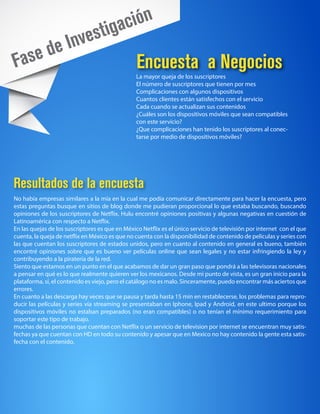 tiga ción
           e In           ves
Fa    se d                                       Encuesta a Negocios
                                                La mayor queja de los suscriptores
                                                El número de suscriptores que tienen por mes
                                                Complicaciones con algunos dispositivos
                                                Cuantos clientes están satisfechos con el servicio
                                                Cada cuando se actualizan sus contenidos
                                                ¿Cuáles son los dispositivos móviles que sean compatibles
                                                con este servicio?
                                                ¿Que complicaciones han tenido los suscriptores al conec-
                                                tarse por medio de dispositivos móviles?




Resultados de la encuesta
No había empresas similares a la mía en la cual me podía comunicar directamente para hacer la encuesta, pero
estas preguntas busque en sitios de blog donde me pudieran proporcional lo que estaba buscando, buscando
opiniones de los suscriptores de Netflix, Hulu encontré opiniones positivas y algunas negativas en cuestión de
Latinoamérica con respecto a Netflix.
En las quejas de los suscriptores es que en México Netflix es el único servicio de televisión por internet con el que
cuenta, la queja de netflix en México es que no cuenta con la disponibilidad de contenido de películas y series con
las que cuentan los suscriptores de estados unidos, pero en cuanto al contenido en general es bueno, también
encontré opiniones sobre que es bueno ver películas online que sean legales y no estar infringiendo la ley y
contribuyendo a la piratería de la red.
Siento que estamos en un punto en el que acabamos de dar un gran paso que pondrá a las televisoras nacionales
a pensar en qué es lo que realmente quieren ver los mexicanos. Desde mi punto de vista, es un gran inicio para la
plataforma, sí, el contenido es viejo, pero el catálogo no es malo. Sinceramente, puedo encontrar más aciertos que
errores.
En cuanto a las descarga hay veces que se pausa y tarda hasta 15 min en restablecerse, los problemas para repro-
ducir las películas y series vía streaming se presentaban en Iphone, Ipad y Android, en este ultimo porque los
dispositivos móviles no estaban preparados (no eran compatibles) o no tenían el mínimo requerimiento para
soportar este tipo de trabajo.
muchas de las personas que cuentan con Netflix o un servicio de television por internet se encuentran muy satis-
fechas ya que cuentan con HD en todo su contenido y apesar que en Mexico no hay contenido la gente esta satis-
fecha con el contenido.
 