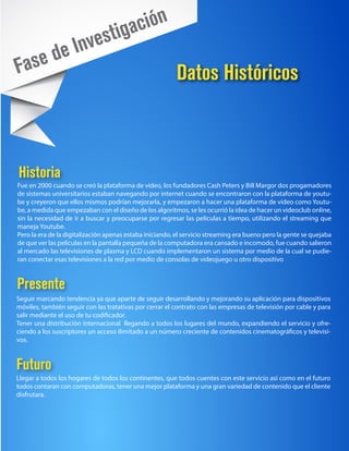 tiga ción
           e In           ves
Fa    se d
                                                         Datos Históricos



Historia
Fue en 2000 cuando se creó la plataforma de video, los fundadores Cash Peters y Bill Margor dos progamadores
de sistemas universitarios estaban navegando por internet cuando se encontraron con la plataforma de youtu-
be y creyeron que ellos mismos podrían mejorarla, y empezaron a hacer una plataforma de video como Youtu-
be, a medida que empezaban con el diseño de los algoritmos, se les ocurrió la idea de hacer un videoclub online,
sin la necesidad de ir a buscar y preocuparse por regresar las películas a tiempo, utilizando el streaming que
maneja Youtube.
Pero la era de la digitalización apenas estaba iniciando, el servicio streaming era bueno pero la gente se quejaba
de que ver las películas en la pantalla pequeña de la computadora era cansado e incomodo, fue cuando salieron
al mercado las televisiones de plasma y LCD cuando implementaron un sistema por medio de la cual se pudie-
ran conectar esas televisiones a la red por medio de consolas de videojuego u otro dispositivo



Presente
Seguir marcando tendencia ya que aparte de seguir desarrollando y mejorando su aplicación para dispositivos
móviles, también seguir con las tratativas por cerrar el contrato con las empresas de televisión por cable y para
salir mediante el uso de tu codificador.
Tener una distribución internacional llegando a todos los lugares del mundo, expandiendo el servicio y ofre-
ciendo a los suscriptores un acceso ilimitado a un número creciente de contenidos cinematográficos y televisi-
vos.



Futuro
Llegar a todos los hogares de todos los continentes, que todos cuentes con este servicio asi como en el futuro
todos contaran con computadoras, tener una mejor plataforma y una gran variedad de contenido que el cliente
disfrutara.
 
