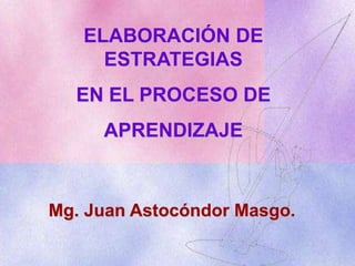 ELABORACIÓN DE ESTRATEGIAS  EN EL PROCESO DE  APRENDIZAJE Mg. Juan Astocóndor Masgo. 