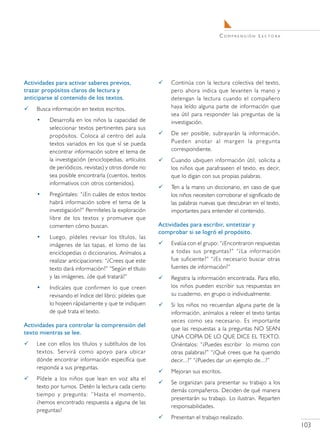 C o m pr e n s i ó n L e c t o r a




Actividades para activar saberes previos,                 Continúa con la lectura colectiva del texto,
trazar propósitos claros de lectura y                      pero ahora indica que levanten la mano y
anticiparse al contenido de los textos.                    detengan la lectura cuando el compañero
   Busca información en textos escritos.                  haya leído alguna parte de información que
                                                           sea útil para responder las preguntas de la
    •    Desarrolla en los niños la capacidad de           investigación.
         seleccionar textos pertinentes para sus
         propósitos. Coloca al centro del aula            De ser posible, subrayarán la información.
         textos variados en los que sí se pueda            Pueden anotar al margen la pregunta
         encontrar información sobre el tema de            correspondiente.
         la investigación (enciclopedias, artículos       Cuando ubiquen información útil, solicita a
         de periódicos, revistas) y otros donde no         los niños que parafraseen el texto, es decir,
         sea posible encontrarla (cuentos, textos          que lo digan con sus propias palabras.
         informativos con otros contenidos).
                                                          Ten a la mano un diccionario, en caso de que
    •    Pregúntales: “¿En cuáles de estos textos          los niños necesiten corroborar el significado de
         habrá información sobre el tema de la             las palabras nuevas que descubran en el texto,
         investigación?” Permíteles la exploración         importantes para entender el contenido.
         libre de los textos y promueve que
         comenten cómo buscan.                        Actividades para escribir, sintetizar y
                                                      comprobar si se logró el propósito.
    •    Luego, pídeles revisar los títulos, las
         imágenes de las tapas, el lomo de las            Evalúa con el grupo: “¿Encontraron respuestas
         enciclopedias o diccionarios. Anímalos a          a todas sus preguntas?” “¿La información
         realizar anticipaciones: “¿Crees que este         fue suficiente?” “¿Es necesario buscar otras
         texto dará información?” “Según el título         fuentes de información?”
         y las imágenes, ¿de qué tratará?”                Registra la información encontrada. Para ello,
    •    Indícales que confirmen lo que creen              los niños pueden escribir sus respuestas en
         revisando el índice del libro; pídeles que        su cuaderno, en grupo o individualmente.
         lo hojeen rápidamente y que te indiquen          Si los niños no recuerdan alguna parte de la
         de qué trata el texto.                            información, anímalos a releer el texto tantas
                                                           veces como sea necesario. Es importante
Actividades para controlar la comprensión del
                                                           que las respuestas a la preguntas NO SEAN
texto mientras se lee.
                                                           UNA COPIA DE LO QUE DICE EL TEXTO.
   Lee con ellos los títulos y subtítulos de los          Oriéntalos: “¿Puedes escribir lo mismo con
    textos. Servirá como apoyo para ubicar                 otras palabras?” “¿Qué crees que ha querido
    dónde encontrar información específica que             decir...?” “¿Puedes dar un ejemplo de...?”
    responda a sus preguntas.
                                                          Mejoran sus escritos.
   Pídele a los niños que lean en voz alta el
                                                          Se organizan para presentar su trabajo a los
    texto por turnos. Detén la lectura cada cierto
                                                           demás compañeros. Deciden de qué manera
    tiempo y pregunta: ‘’Hasta el momento,
                                                           presentarán su trabajo. Lo ilustran. Reparten
    ¿hemos encontrado respuesta a alguna de las
                                                           responsabilidades.
    preguntas?
                                                          Presentan el trabajo realizado.
                                                                                                                     103
 