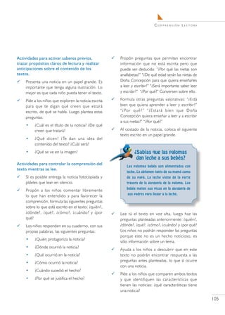 C o m pr e n s i ó n L e c t o r a




Actividades para activar saberes previos,                  Propón preguntas que permitan encontrar
trazar propósitos claros de lectura y realizar              información que no está escrita pero que
anticipaciones sobre el contenido de los                    puede ser deducida: “¿Por qué las nietas son
textos.                                                     analfabetas?” “¿De qué edad serán las nietas de
    Presenta una noticia en un papel grande. Es            Doña Concepción para que quiera enseñarles
     importante que tenga alguna ilustración. Lo            a leer y escribir?” “¿Será importante saber leer
     mejor es que cada niño pueda tener el texto.           y escribir?” “¿Por qué?” Conversen sobre ello.

    Pide a los niños que exploren la noticia escrita      Formula otras preguntas valorativas: “¿Está
     para que te digan qué creen que estará                 bien que quiera aprender a leer y escribir?”
     escrito, de qué se habla. Luego plantea estas          “ ¿ Po r q u é ? ” “ ¿ E s t a r á b i e n q u e D o ñ a
     preguntas:                                             Concepción quiera enseñar a leer y a escribir
                                                            a sus nietas?” “¿Por qué?”
     •    ¿Cuál es el título de la noticia? ¿De qué
          creen que tratará?                               Al costado de la noticia, coloca el siguiente
                                                            texto escrito en un papel grande.
     •    ¿Qué dicen? ¿Te dan una idea del
          contenido del texto? ¿Cuál será?
     •    ¿Qué se ve en la imagen?                                    ¿Sabías que las palomas
                                                                       dan leche a sus bebés?
Actividades para controlar la comprensión del
                                                                Las palomas bebés son alimentadas con
texto mientras se lee.
                                                                leche. La obtienen tanto de su mamá como
    Si es posible entrega la noticia fotocopiada y             de su papá. La leche viene de la parte
     pídeles que lean en silencio.                              trasera de la garganta de la paloma. Los
                                                                bebés meten sus picos en la garganta de
    Propón a los niños comentar libremente
                                                                 sus padres para llegar a la leche.
     lo que han entendido y para favorecer la
     comprensión, formula las siguientes preguntas
     sobre lo que está escrito en el texto: ¿quién?,
     ¿dónde?, ¿qué?, ¿cómo?, ¿cuándo? y ¿por               Lee tú el texto en voz alta, luego haz las
     qué?                                                   preguntas planteadas anteriormente: ¿quién?,
    Los niños responden en su cuaderno, con sus            ¿dónde?, ¿qué?, ¿cómo?, ¿cuándo? y ¿por qué?
     propias palabras, las siguientes preguntas:            Los niños no podrán responder las preguntas
                                                            porque este no es un hecho noticioso, es
     •    ¿Quién protagoniza la noticia?	
                                                            sólo información sobre un tema.
     •    ¿Dónde ocurrió la noticia?	
                                                           Ayuda a los niños a descubrir que en este
     •    ¿Qué ocurrió en la noticia?	                      texto no podrán encontrar respuesta a las
                                                            preguntas antes planteadas, lo que sí ocurre
     •    ¿Cómo ocurrió la noticia?	
                                                            con una noticia.
     •    ¿Cuándo sucedió el hecho?	
                                                           Pide a los niños que comparen ambos textos
     •    ¿Por qué se justifica el hecho?	                  y que identifiquen las características que
                                                            tienen las noticias: ¿qué características tiene
                                                            una noticia?

                                                                                                                         105
 