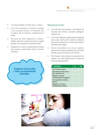Producción      de   Textos Escritos




   Los niños escriben un titular para su noticia.    Después de escribir.
   Los niños presentan sus titulares al grupo
                                                         Los niños leen los titulares y los clasifican de
    y con tu ayuda revisan si se relaciona con
                                                          acuerdo con el tema: culturales, ecológicas,
    la noticia. De lo contrario, reelaborarán el
                                                          políticas, etc.
    titular.
                                                         Los niños proponen y eligen títulos apropiados
   Para que los niños diagramen su noticia,
                                                          para cada clasificación. Además, deberán
    pídeles observar la noticia escrita en el papel
                                                          ponerse de acuerdo en el título que tendrá el
    grande, así visualizarán la silueta del texto.
                                                          periódico del colegio.
   Diagraman su noticia, considerando un dibujo
                                                         Arman el periódico en un mural o panel y
    que ayude a comprender mejor el hecho
                                                          determinan el lugar apropiado para colocarlo
    noticioso.
                                                          (donde pueda ser leído por los demás).
                                                         Para finalizar este proceso de producción de
                                                          noticias, los niños pueden llenar la siguiente
                                                          ficha de autoevaluación.



       Comparte con los niños
       y niñas tus experiencias
              divertidas.




                                                                                                             123
 