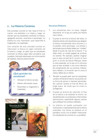 C o m pr e n s i ó n L e c t o r a




c.	 La Historia Continúa                               Secuencia Didáctica.

Esta actividad consiste en leer hasta el final un      1.	   Los estudiantes leen un texto, elegido
cuento, una anécdota o un relato y, luego, en                libremente, en el que se cuenta una historia
solicitar que los estudiantes continúen la historia,         real o ficticia.
agregando acciones, escenarios o personajes. Su        2.	   Cuando se termina la lectura del texto, el
práctica es muy importante, pues desarrolla la               docente solicita a los estudiantes que alarguen
imaginación y la creatividad.                                la historia incorporando otras acciones y, si
Una variación de esta actividad consiste en                  es posible, otros personajes. Los hechos y
interrumpir la lectura en algún momento de                   personajes que se añadan deben ser “creíbles”
la historia y, luego, en pedir que los estudiantes           desde el punto de vista de la historia. Y se
continúen la historia según ellos consideran que             debe evitar un simple pegado de acciones
sucedería. Esto está relacionado con la formulación          sin sentido. Por ejemplo, podrían imaginar
de hipótesis, descrita anteriormente.                        que el viejo coronel de El coronel no tiene
                                                             quien le escriba de García Márquez recibe
                                                             la carta esperada, en la que se le comunica
                                                             que se hace acreedor a una suma millonaria
                                                             de compensación por sus servicios militares,
                                                             pero debido a la emoción que le causa la
        ¿Qué aprenden los                                    noticia, fallece de un infarto.
        estudiantes?                                   3.	   También se puede pedir que los estudiantes
                                                             cambien el final de la historia, de acuerdo con
        •    Anticipan la historia narrada.
                                                             su forma de pensar e intereses personales.
        •    Infieren información nueva.                     Así, podrían cambiar el final de María, de
        •    Desarrollan su imaginación y                    Jorge Isaacs, de modo que no muera la
             creatividad.                                    protagonista.
                                                       4.	   Cuando se termina de reescribir el final
                                                             de la historia o de extender el mismo, los
                                                             estudiantes leen sus productos e intercambian
                                                             apreciaciones, exponiendo algunas razones
                                                             que justifiquen los cambios realizados.
                                                       5.	   La práctica se puede acompañar con
                                                             ilustraciones o representaciones de la historia
                                                             extendida. Los textos se publican en el
                                                             periódico mural o en el boletín institucional.
                                                             Los estudiantes los archivan en su portafolio.




                                                                                                                      163
 