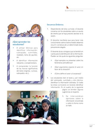 C o m pr e n s i ó n L e c t o r a




                                     Secuencia Didáctica.

                                     1.	   Dependiendo del área curricular, el docente
                                           conversa con los estudiantes sobre un asunto
                                           de interés que se haya previsto abordar en la
                                           sesión.

                                     2.	   El docente manifiesta que para tener más
¿Qué aprenden los                          conocimiento sobre el tema tratado debemos
estudiantes?                               recurrir a la lectura de un determinado texto,
•   A utilizar técnicas para               previamente elegido.
    identificar información:
                                     3.	   El docente da las consignas que se tendrán en
    subrayado, sumillado,
                                           cuenta para la identificación de la información.
    resaltado, toma de apuntes,
                                           Pueden ser de ayuda las siguientes preguntas:
    etc.
•   A identificar información              •    ¿Qué ejemplos se presentan sobre los
    relevante y complementaria.                 fenómenos atmosféricos?
•   A comprender la función                •    ¿Qué argumentos expone el autor en
    de las marcas significativas                favor de la clonación?
    del texto (negritas, cursivas,
    subrayados, etc.).                     •    ¿Cómo define el autor a la eutanasia?

                                     4.	   Los estudiantes leen el texto y, por medio
                                           del subrayado, sumillado u otra técnica,
                                           identifican la información solicitada. En todas
                                           las áreas curriculares se necesita identificar
                                           información. En el cuadro de la siguiente
                                                             página se brindan algunas
                                                             sugerencias al respecto.

                                                            5.	    Se intercambian
                                                                   opiniones sobre la
                                                                   información encontrada
                                                                   y sobre la forma como
                                                                   se halló.




                                                                                                       167
 