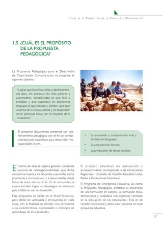 ¿Cuál    es el   Propósito   de la   P r o p u e s ta P e d a g ó g i c a ?




1.5	 ¿CUÁL ES EL PROPÓSITO
     DE LA PROPUESTA
     PEDAGÓGICA?


La Propuesta Pedagógica para el Desarrollo
de Capacidades Comunicativas se propone el
siguiente objetivo:


     “Lograr que los niños, niñas y adolescentes
   del país, en especial los más pobres y
   vulnerables, comprendan lo que lean y
   escriban y que expresen en diferentes
   lenguajes lo que piensan y sienten, que sean
   usuarios de la cultura escrita y se desarrollen
   como personas éticas con el respaldo de la
    ciudadanía.”



    El presente documento pretende ser una
    herramienta pedagógica con el fin de brindar                 •   La expresión y comprensión oral y
    orientaciones específicas para desarrollar tres                  en diversos lenguajes
    capacidades claves:                                          •   La comprensión lectora
                                                                 •   La producción de textos escritos




E   n torno de ellas se espera generar conciencia
    nacional de corresponsabilidad, que dicha
conciencia mueva a los docentes a asumirlas como
                                                           El proceso educativo de adecuación y
                                                           enriquecimiento corresponde a las Direcciones
                                                           Regionales, Unidades de Gestión Educativa Local,
prioritarias y transversales, y a desarrollarlas desde     Redes e Instituciones Educativas.
todas las áreas del currículo. En la comunidad se
                                                           El Programa de Emergencia Educativa, así como
espera también lograr un despliegue de esfuerzos
                                                           la Propuesta Pedagógica, enfatizan el desarrollo
para colaborar con su desarrollo.
                                                           de una formación en valores. La formación ética,
Esta propuesta es válida en el Nivel Nacional,             democrática y ciudadana son objetivos centrales
pero debe ser adecuada y enriquecida en cada               en la educación de los estudiantes. Esta es de
zona, con la finalidad de atender con pertinencia          carácter transversal y debe estar presente en toda
a las características, necesidades e intereses de          propuesta educativa.
aprendizaje de los estudiantes.
                                                                                                                              17
 