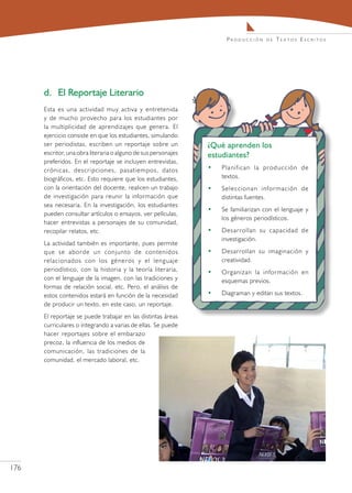 Producción      de   Textos Escritos




      d.	 El Reportaje Literario
      Esta es una actividad muy activa y entretenida
      y de mucho provecho para los estudiantes por
      la multiplicidad de aprendizajes que genera. El
      ejercicio consiste en que los estudiantes, simulando
      ser periodistas, escriben un reportaje sobre un           ¿Qué aprenden los
      escritor, una obra literaria o alguno de sus personajes   estudiantes?
      preferidos. En el reportaje se incluyen entrevistas,
      crónicas, descripciones, pasatiempos, datos               •   Planifican la producción de
      biográficos, etc. Esto requiere que los estudiantes,          textos.
      con la orientación del docente, realicen un trabajo       •   Seleccionan información de
      de investigación para reunir la información que               distintas fuentes.
      sea necesaria. En la investigación, los estudiantes
                                                                •   Se familiarizan con el lenguaje y
      pueden consultar artículos o ensayos, ver películas,
                                                                    los géneros periodísticos.
      hacer entrevistas a personajes de su comunidad,
      recopilar relatos, etc.                                   •   Desarrollan su capacidad de
                                                                    investigación.
      La actividad también es importante, pues permite
      que se aborde un conjunto de contenidos                   •   Desarrollan su imaginación y
      relacionados con los géneros y el lenguaje                    creatividad.
      periodístico, con la historia y la teoría literaria,      •   Organizan la información en
      con el lenguaje de la imagen, con las tradiciones y           esquemas previos.
      formas de relación social, etc. Pero, el análisis de
      estos contenidos estará en función de la necesidad        •   Diagraman y editan sus textos.
      de producir un texto, en este caso, un reportaje.
      El reportaje se puede trabajar en las distintas áreas
      curriculares o integrando a varias de ellas. Se puede
      hacer reportajes sobre el embarazo
      precoz, la influencia de los medios de
      comunicación, las tradiciones de la
      comunidad, el mercado laboral, etc.




176
 