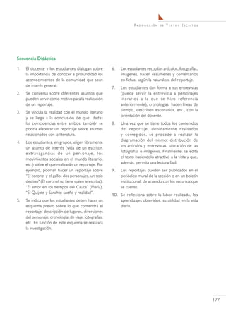Producción      de   Textos Escritos




Secuencia Didáctica.

1.	   El docente y los estudiantes dialogan sobre         6.	   Los estudiantes recopilan artículos, fotografías,
      la importancia de conocer a profundidad los               imágenes, hacen resúmenes y comentarios
      acontecimientos de la comunidad que sean                  en fichas, según la naturaleza del reportaje.
      de interés general.
                                                          7.	   Los estudiantes dan forma a sus entrevistas
2.	   Se conversa sobre diferentes asuntos que                  (puede servir la entrevista a personajes
      pueden servir como motivo para la realización             literarios a la que se hizo referencia
      de un reportaje.                                          anteriormente), cronologías, hacen líneas de
                                                                tiempo, describen escenarios, etc., con la
3.	   Se vincula la realidad con el mundo literario
                                                                orientación del docente.
      y se llega a la conclusión de que, dadas
      las coincidencias entre ambos, también se           8.	   Una vez que se tiene todos los contenidos
      podría elaborar un reportaje sobre asuntos                del reportaje, debidamente revisados
      relacionados con la literatura.                           y corregidos, se procede a realizar la
                                                                diagramación del mismo: distribución de
4.	   Los estudiantes, en grupos, eligen libremente
                                                                los artículos y entrevistas, ubicación de las
      un asunto de interés (vida de un escritor,
                                                                fotografías e imágenes. Finalmente, se edita
      extravagancias de un personaje, los
                                                                el texto haciéndolo atractivo a la vista y que,
      movimientos sociales en el mundo literario,
                                                                además, permita una lectura fácil.
      etc.) sobre el que realizarán un reportaje. Por
      ejemplo, podrían hacer un reportaje sobre           9.	   Los reportajes pueden ser publicados en el
      “El coronel y el gallo: dos personajes, un solo           periódico mural de la sección o en un boletín
      destino” (El coronel no tiene quien le escriba),          institucional, de acuerdo con los recursos que
      “El amor en los tiempos del Cauca” (María),               se cuente.
      “El Quijote y Sancho: sueño y realidad”.
                                                          10.	 Se reflexiona sobre la labor realizada, los
5.	   Se indica que los estudiantes deben hacer un             aprendizajes obtenidos, su utilidad en la vida
      esquema previo sobre lo que contendrá el                 diaria.
      reportaje: descripción de lugares, diversiones
      del personaje, cronologías de viaje, fotografías,
      etc. En función de este esquema se realizará
      la investigación.




                                                                                                                    177
 