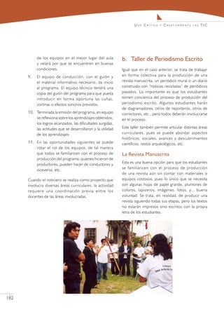 Uso Crítica     y   C r e at i va m e n t e   las   TIC




            de los equipos en el mejor lugar del aula          b.	 Taller de Periodismo Escrito
            y velará por que se encuentren en buenas
            condiciones.                                       Igual que en el caso anterior, se trata de trabajar
      9.	   El equipo de conducción, con el guión y            en forma colectiva para la producción de una
            el material informativo necesario, da inicio       revista manuscrita, un periódico mural o un diario
            al programa. El equipo técnico tendrá una          construido con “noticias recicladas” de periódicos
            copia del guión del programa para que pueda        pasados. Lo importante es que los estudiantes
            introducir en forma oportuna las cuñas,            tomen conciencia del proceso de producción del
            cortinas o efectos sonoros previstos.              periodismo escrito. Algunos estudiantes harán
                                                               de diagramadores, otros de reporteros, otros de
      10.	 Terminada la emisión del programa, en equipo        correctores, etc., pero todos deberán involucrarse
           se reflexiona sobre los aprendizajes obtenidos,     en el proceso.
           los logros alcanzados, las dificultades surgidas,
           las actitudes que se desarrollaron y la utilidad    Este taller también permite articular distintas áreas
           de los aprendizajes.                                curriculares, pues se puede abordar aspectos
                                                               históricos, sociales, avances y descubrimientos
      11.	 En las oportunidades siguientes se puede            científicos, restos arqueológicos, etc.
           rotar el rol de los equipos, de tal manera
           que todos se familiaricen con el proceso de         La Revista Manuscrita
           producción del programa: quienes hicieron de
           productores, pueden hacer de conductores y          Esta es una buena opción para que los estudiantes
           viceversa, etc.                                     se familiaricen con el proceso de producción
                                                               de una revista aún sin contar con materiales o
      Cuando el noticiero se realiza como proyecto que         equipos costosos, pues lo único que se necesita
      involucra diversas áreas curriculares, la actividad      son algunas hojas de papel grande, plumones de
      requiere una coordinación previa entre los               colores, lapiceros, imágenes, fotos, y... buena
      docentes de las áreas involucradas.                      voluntad. Se trata, en realidad, de producir una
                                                               revista siguiendo todas sus etapas, pero los textos
                                                               no estarán impresos sino escritos con la propia
                                                               letra de los estudiantes.




182
 