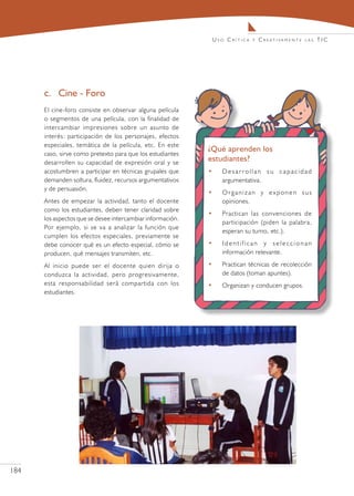 Uso Crítica   y   C r e at i va m e n t e   las   TIC




      c.	 Cine - Foro
      El cine-foro consiste en observar alguna película
      o segmentos de una película, con la finalidad de
      intercambiar impresiones sobre un asunto de
      interés: participación de los personajes, efectos
      especiales, temática de la película, etc. En este
                                                            ¿Qué aprenden los
      caso, sirve como pretexto para que los estudiantes
      desarrollen su capacidad de expresión oral y se
                                                            estudiantes?
      acostumbren a participar en técnicas grupales que     •     Desarrollan su capacidad
      demanden soltura, fluidez, recursos argumentativos          argumentativa.
      y de persuasión.
                                                            •     Organizan y exponen sus
      Antes de empezar la actividad, tanto el docente             opiniones.
      como los estudiantes, deben tener claridad sobre
                                                            •     Practican las convenciones de
      los aspectos que se desee intercambiar información.
                                                                  participación (piden la palabra,
      Por ejemplo, si se va a analizar la función que
                                                                  esperan su turno, etc.).
      cumplen los efectos especiales, previamente se
      debe conocer qué es un efecto especial, cómo se       •     Identifican y seleccionan
      producen, qué mensajes transmiten, etc.                     información relevante.

      Al inicio puede ser el docente quien dirija o         •     Practican técnicas de recolección
      conduzca la actividad, pero progresivamente,                de datos (toman apuntes).
      esta responsabilidad será compartida con los          •     Organizan y conducen grupos.
      estudiantes.




184
 