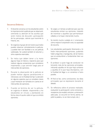 Uso Crítica     y   C r e at i va m e n t e   las   TIC




Secuencia Didáctica.

1.	   El docente conversa con los estudiantes sobre      6.	   Se asigna un tiempo prudencial para que los
      la importancia de la película que se observará,          estudiantes emitan sus opiniones, tratando
      centrando su atención en los asuntos que                 de incentivar a aquellos que permanezcan
      serán motivo de discusión: participación                 callados o no hayan intervenido mucho.
      de los personajes, valores que transmite la
      historia, etc.                                     7.	   Se tendrá mucho cuidado en ir orientando
                                                               cómo mejorar la expresión oral y la capacidad
2.	   Se organiza el grupo de tal manera que todos             de escucha.
      puedan observar cómodamente la película,
      y puedan leer con facilidad si es una película     8.	   Los estudiantes participarán libremente y lo
      subtitulada. Se cuidará también el volumen y             harán intercambiando opiniones, pudiendo
      otros aspectos esenciales.                               haber preguntas y repreguntas, de tal manera
                                                               que se acostumbren a fundamentar bien sus
3.	   Se indica que deben tener a la mano                      opiniones.
      algunas hojas en blanco y lapiceros para que
      realicen algunas anotaciones que consideren        9.	   El profesor o quien haga de conductor irá
      importantes y que servirán luego para el                 tomando nota de las opiniones principales,
      intercambio de opiniones.                                indicando aquellas en las que haya consenso
                                                               y aquellas en la que haya discrepancia, con
4.	   Durante la observación de la película se                 la finalidad de llegar a un consenso si fuera
      puede realizar algunas paralizaciones o                  posible.
      retrocesos con la finalidad de fijar la atención
      en algunos aspectos que se considere claves        10.	 Al final se lee, como conclusiones, las ideas
      y que merezcan ser tomados en cuenta en el              principales que se expresaron durante el
      intercambio de opiniones.                               debate.

5.	   Cuando se termina de ver la película,              11.	 Se reflexiona sobre el proceso realizado,
      se organiza el debate, disponiendo a los                evaluando la participación como emisores y
      estudiantes en círculo y planteando en                  receptores (se empleó volumen y entonación
      forma clara el asunto sobre el que se emitirá           adecuada, se escuchó en forma atenta, se
      opiniones.                                              pidió la palabra, no se interrumpió, etc.)




                                                                                                                          185
 