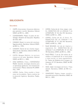 Bibliografía




      BIBLIOGRAFÍA

      Secundaria

      •   CAMPS, Anna (comp.). Secuencias didácticas         •   LOMAS, Carlos (et al). Imitar, plagiar, crear.
          para aprender a escribir. Barcelona, Editorial         En: DIDÁCTICA DE LA LENGUA Y LA
          GRAÓ, de IRIF, S.L., 2003.                             LITERATURA. N° 30, Año VIII. Barcelona,
                                                                 GRAÓ, de IRIF, S.L., 2002.
      •   CONDEMARÍN, Mabel. El poder de leer.
          Santiago, Ministerio de Educación, República       •   LOMAS, Carlos (et al). El léxico. En:
          de Chile, 2001.                                        D I D Á C T I C A D E L A L E N G UA Y L A
                                                                 LITERATURA. N° 31, Año VIII. Barcelona,
      •   CASSANY, Daniel. La cocina de la escritura.
                                                                 GRAÓ, de IRIF, S.L., 2002.
          Segunda edición. Barcelona. Editorial GRAÓ,
          de IRIF, S.L., 1995.                               •   RUIZ BICANDI, Uri (et al). Explicar y
                                                                 argumentar. En: DIDÁCTICA DE LA
      •   CASSANY, Daniel (et al). Enseñar lengua.
                                                                 LENGUA Y LA LITERATURA. N° 29, Año
          Sexta edición. Barcelona, Editorial GRAÓ, de
                                                                 VIII. Barcelona, GRAÓ, de IRIF, S.L., 2002
          IRIF, S. L., 2000.
                                                             •   RUIZ PÉREZ, T. (et al). Del análisis de un
      •   COTO, Benigno Delmiro. La escritura
                                                                 modelo a la elaboración de un texto propio
          creativa en las aulas. Barcelona. Editorial
                                                                 o cómo escribir un texto argumentativo.
          GRAÓ, de IRIF, S. L., 2002.
                                                                 En: Textos de Didáctica de la Lengua y la
      •   DÍAZ BARRIGA, Frida y HERNÁNDEZ                        Literatura. N° 29. Barcelona, GRAÓ, de IRIF,
          ROJAS, Gerardo. Estrategias docentes para              S.L., 2002.
          un aprendizaje significativo. Una interpretación
                                                             •   SOLÉ, Isabel. Estrategias de lectura. 11ava
          constructivista. México. Ediciones Mc GRAW-
                                                                 edición. Barcelona, GRAÓ, de IRIF, S.L.,
          HILL, 1999.
                                                                 2002.
      •   LOMAS, Carlos. Cómo enseñar a hacer
                                                             •   UNAMUNO, Virginia. Lengua, escuela y
          cosas con las palabras. Teoría y práctica de
                                                                 diversidad sociocultural. Barcelona, GRAÓ, de
          la educación lingüística. Barcelona. Piadós,
                                                                 IRIF, S.L., 2003.
          1999.




190
 