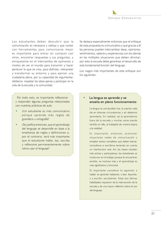 E n f o q u e C o m u n i c at i v o




Lo s e s t u d i a n t e s d e b e n d e s c u b r i r q u e l a   Se destaca especialmente entonces que el enfoque
comunicación es necesaria y valiosa y que contar                   de esta propuesta es comunicativo y que gracias a él
con herramientas para comunicarse mejor                            las personas pueden intercambiar ideas, opiniones,
es importante para entrar en contacto con                          sentimientos, saberes y experiencias con los demás
otros, encontrar respuestas a sus preguntas, y                     en las múltiples situaciones que deben afrontar;
enriquecerse en el intercambio de opiniones y                      por esto la escuela debe garantizar el desarrollo de
modos de ver el mundo para transmitir y hacer                      esta fundamental función del lenguaje.
perdurar lo que se crea, para disfrutar, interpretar
                                                                   Los rasgos más importantes de este enfoque son
y transformar su entorno y para ejercer una
                                                                   los siguientes:
ciudadanía plena, por su capacidad de argumentar,
deliberar, respetar las ideas ajenas y participar en la
vida de la escuela y la comunidad.



    Por todo esto, es importante reflexionar                         •	 La lengua se aprende y se
   y responder algunas preguntas relacionadas                           enseña en pleno funcionamiento
   con nuestras prácticas de aula:
                                                                           La lengua es una facultad viva, la usamos cada
   •      ¿Un estudiante es más comunicativo                               día en diversas circunstancias y así debemos
          porque aprende más reglas de                                     aprenderla. En realidad, así la aprendemos
          gramática u ortografía?                                          fuera de la escuela y muchas veces pierde
   •      ¿Se justifica entonces, que el aprendizaje                       sentido en ella, al trabajarla de manera lejana
          del lenguaje se desarrolle en base a la                          a la realidad.
          enseñanza de reglas y definiciones o,                            Es importante, entonces, promover
          por el contrario, será más importante                            situaciones reales de comunicación y
          que el estudiante hable, lea, escriba                            emplear textos completos que deben leerse,
          y reflexione permanentemente sobre                               consultarse o escribirse teniendo en cuenta
          cómo usar el lenguaje?                                           un interlocutor real. Así, las clases resultan
                                                                           más activas y participativas, los estudiantes se
                                                                           involucran en el trabajo porque le encuentran
                                                                           sentido, se motivan más y el aprendizaje es
                                                                           más significativo y funcional.

                                                                           Es importante considerar lo siguiente: a
                                                                           hablar se aprende hablando; a leer, leyendo;
                                                                           y a escribir, escribiendo. Estas dos últimas
                                                                           habilidades requieren de la intervención de la
                                                                           escuela y de una mayor reflexión sobre el uso
                                                                           del lenguaje.




                                                                                                                                     21
 