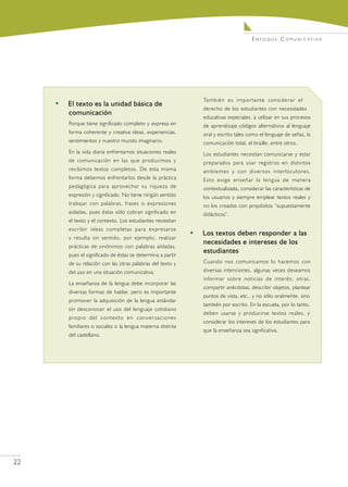 E n f o q u e C o m u n i c at i v o




                                                                  También es importante considerar el
     •	 El texto es la unidad básica de
                                                                  derecho de los estudiantes con necesidades
        comunicación
                                                                  educativas especiales, a utilizar en sus procesos
         Porque tiene significado completo y expresa en           de aprendizaje códigos alternativos al lenguaje
         forma coherente y creativa ideas, experiencias,          oral y escrito tales como el lenguaje de señas, la
         sentimientos y nuestro mundo imaginario.                 comunicación total, el braille, entre otros.
         En la vida diaria enfrentamos situaciones reales         Los estudiantes necesitan comunicarse y estar
         de comunicación en las que producimos y                  preparados para usar registros en distintos
         recibimos textos completos. De esta misma                ambientes y con diversos interlocutores.
         forma debemos enfrentarlos desde la práctica             Esto exige enseñar la lengua de manera
         pedagógica para aprovechar su riqueza de                 contextualizada, considerar las características de
         expresión y significado. No tiene ningún sentido         los usuarios y siempre emplear textos reales y
         trabajar con palabras, frases o expresiones              no los creados con propósitos “supuestamente
         aisladas, pues éstas sólo cobran significado en          didácticos”.
         el texto y el contexto. Los estudiantes necesitan
         escribir ideas completas para expresarse
                                                              •	 Los textos deben responder a las
         y resulta sin sentido, por ejemplo, realizar
                                                                 necesidades e intereses de los
         prácticas de sinónimos con palabras aisladas,
                                                                 estudiantes
         pues el significado de éstas se determina a partir
         de su relación con las otras palabras del texto y        Cuando nos comunicamos lo hacemos con
         del uso en una situación comunicativa.                   diversas intenciones, algunas veces deseamos
                                                                  informar sobre noticias de interés; otras,
         La enseñanza de la lengua debe incorporar las
                                                                  compartir anécdotas, describir objetos, plantear
         diversas formas de hablar, pero es importante
                                                                  puntos de vista, etc., y no sólo oralmente, sino
         promover la adquisición de la lengua estándar
                                                                  también por escrito. En la escuela, por lo tanto,
         sin desconocer el uso del lenguaje cotidiano
                                                                  deben usarse y producirse textos reales, y
         propio del contexto en conversaciones
                                                                  considerar los intereses de los estudiantes para
         familiares o sociales o la lengua materna distinta
                                                                  que la enseñanza sea significativa.
         del castellano.




22
 