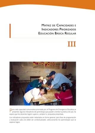 M atriz de C apacidades e
                                          I ndicadores P riorizados
                                       E ducación B ásica R egular


                                                                               III




P  ara cada capacidad comunicativa priorizada por el Programa de Emergencia Educativa se
   presentan algunos indicadores de aprendizaje que pueden orientar la práctica de aula. Se
espera que los docentes logren superar y ampliar la propuesta presentada.
Los indicadores propuestos están redactados en forma general; para fines de programación
y evaluación cada uno debe ser contextualizado, seleccionando los aprendizajes que se
esperan lograr.
 