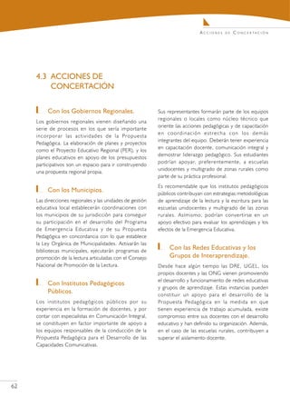 Acciones    de   C o n c e r ta c i ó n




     4.3	 ACCIONES DE
          CONCERTACIÓN

        	 Con los Gobiernos Regionales.                     Sus representantes formarán parte de los equipos
                                                            regionales o locales como núcleo técnico que
     Los gobiernos regionales vienen diseñando una
                                                            oriente las acciones pedagógicas y de capacitación
     serie de procesos en los que sería importante
                                                            en coordinación estrecha con los demás
     incorporar las actividades de la Propuesta
                                                            integrantes del equipo. Deberán tener experiencia
     Pedagógica. La elaboración de planes y proyectos
                                                            en capacitación docente, comunicación integral y
     como el Proyecto Educativo Regional (PER), y los
                                                            demostrar liderazgo pedagógico. Sus estudiantes
     planes educativos en apoyo de los presupuestos
                                                            podrían apoyar, preferentemente, a escuelas
     participativos son un espacio para ir construyendo
                                                            unidocentes y multigrado de zonas rurales como
     una propuesta regional propia.
                                                            parte de su práctica profesional.
                                                            Es recomendable que los institutos pedagógicos
        	 Con los Municipios.                               públicos contribuyan con estrategias metodológicas
     Las direcciones regionales y las unidades de gestión   de aprendizaje de la lectura y la escritura para las
     educativa local establecerán coordinaciones con        escuelas unidocentes y multigrado de las zonas
     los municipios de su jurisdicción para conseguir       rurales. Asímismo, podrían convertirse en un
     su participación en el desarrollo del Programa         apoyo efectivo para evaluar los aprendizajes y los
     de Emergencia Educativa y de su Propuesta              efectos de la Emergencia Educativa.
     Pedagógica en concordancia con lo que establece
     la Ley Orgánica de Municipalidades. Activarán las
     bibliotecas municipales, ejecutarán programas de
                                                               	 Con las Redes Educativas y los
     promoción de la lectura articuladas con el Consejo          Grupos de Interaprendizaje.
     Nacional de Promoción de la Lectura.                   Desde hace algún tiempo las DRE, UGEL, los
                                                            propios docentes y las ONG vienen promoviendo
                                                            el desarrollo y funcionamiento de redes educativas
        	 Con Institutos Pedagógicos                        y grupos de aprendizaje. Estas instancias pueden
          Públicos.                                         constituir un apoyo para el desarrollo de la
     Los institutos pedagógicos públicos por su             Propuesta Pedagógica en la medida en que
     experiencia en la formación de docentes, y por         tienen experiencia de trabajo acumulada, existe
     contar con especialistas en Comunicación Integral,     compromiso entre sus docentes con el desarrollo
     se constituyen en factor importante de apoyo a         educativo y han definido su organización. Además,
     los equipos responsables de la conducción de la        en el caso de las escuelas rurales, contribuyen a
     Propuesta Pedagógica para el Desarrollo de las         superar el aislamiento docente.
     Capacidades Comunicativas.




62
 