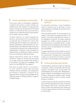 Lineamientos     para la   Intervención     de la   Familia   y la   Comunidad




        	 Letrar o textualizar la comunidad.                       	 Comunidad a favor de la lectura y
     En las zonas rurales, los estudiantes y pobladores              escritura.
     en general tiene escaso o ningún contacto con              Es importante sensibilizar a toda la población
     material escrito. Para contribuir a la adquisición de      sobre lo necesario que es participar y tomar
     la lectura y escritura es necesario que la comunidad       responsabilidad en actividades de promoción de la
     ofrezca un ambiente de lectura que permita la              lectura y escritura.
     interacción con material escrito de la vida cotidiana,
                                                                Estas actividades pueden ser promovidas por la
     como carteles, letreros y señales.
                                                                escuela, involucrando a los padres de familia, a los
     Se debe conformar un comité integrado por                  jóvenes, a los grupos organizados de mujeres y a
     personas representativas de la comunidad que               los pobladores en general. Se pueden organizar
     se organicen para el letrado de la misma. Este             pasacalles con carteles y algunos pregones con
     comité puede estar formado por una autoridad, un           mensajes alusivos a la necesidad de leer y escribir
     docente, adolescentes, padres de familia, etc. Es el       para el ejercicio de la ciudadanía y para el desarrollo
     presidente de la comunidad quien debe convocarlos          humano y social, con participación de la escuela y
     y proponerles la idea para que voluntariamente se          de los estudiantes.
     responsabilicen y elaboren un plan de trabajo. En
                                                                En algunas experiencias se han pintado murales en
     realidad todos los pobladores pueden participar,
                                                                fachadas o en la plaza principal de la comunidad,
     pero es el comité quien organiza el trabajo.
                                                                con ilustraciones y mensajes que comprometen
     Algunas experiencias revelan que el letrado                a todos en la promoción de la lectura y escritura
     consistió en colocar el nombre de la comunidad             para mejorar los aprendizajes de los estudiantes.
     en un lugar visible; por ejemplo “Bienvenidos a
     La Encantada”, el nombre de la bodeguita “Don
                                                                   	 La hora de la lectura en familia.
     Jacinto” o el del PRONOEI “Los angelitos”.
                                                                Cuando hablamos de familia no sólo nos referimos
     Esta tarea se puede realizar en una faena o
                                                                a los padres y madres, sino también a los hermanos
     en otros momentos donde todos participen
                                                                mayores, a los abuelos o tíos, ya que existen más
     realizando diversas actividades, como preparación
                                                                probabilidades de que ellos estén alfabetizados y
     de mensajes o materiales o ubicación de los
                                                                puedan colaborar en actividades de promoción de
     lugares por letrar. En algunas zonas bilingües se han
                                                                la lectura, sobre todo en ámbitos rurales. Aunque
     colocado carteles en la lengua materna, y luego en
                                                                las personas adultas no lean ni escriban, pueden
     la segunda lengua.
                                                                participar y colaborar.
                                                                La hora de lectura en familia consiste en promover
                                                                que las familias dispongan de una hora a la semana
                                                                para sentarse juntos a leer y conversar sobre la
                                                                lectura. Existen varios testimonios que revelan que
                                                                no sólo se logra promover la lectura sino también
                                                                la unión familiar.




64
 