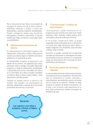 Lineamientos     para la   Intervención    de la   Familia   y la   Comunidad




No se trata sólo de leer libros sino también de                	 “Cuentacuentos” y medios de
recuperar la cultura oral de la zona: historias,
                                                                 comunicación.
anécdotas, leyendas y relatos, y hacer que
adolescentes o jóvenes colaboren escribiéndolas.            “Cuentacuentos” puede convertirse en un
Pueden conseguirse aliados para escribirlas,                programa de gran sintonía en la radio local. Puede
fotocopiarlas y enviarlas a cada familia. La escuela        recuperar mitos, leyendas, relatos propios de la
puede hacer llegar una lectura a cada hogar según           comunidad y otros de la literatura universal.
sus posibilidades.                                          Si no se hace a través de la radio, un grupo
                                                            organizado de personas puede narrar y representar
   	 Adolescentes promotores de                             un cuento para luego aprovechar estos relatos y
     lectura.                                               realizar preguntas a los estudiantes, para animarlos
                                                            a dibujar, pintar y escribir.
Es importante que la comunidad revalore a los
adolescentes, los escuche y confíe en ellos para los        Asimismo, se pueden transmitir por la radio local
cambios que desean lograr en beneficio de toda la           mensajes que favorezcan la participación de todos
población y en especial de la niñez.                        para fomentar la lectura y escritura. Es conveniente
                                                            utilizar las transmisiones de “La Escuela del Aire”
Es indispensable recuperar el entusiasmo y los
                                                            del Ministerio de Educación.
ideales de los jóvenes, esa capacidad para soñar,
plantearse metas y arriesgar. Se pueden desarrollar
programas a cargo de adolescentes sensibilizados               	 Ferias de producción de textos
y preparados para animar actividades de lectura                  infantiles.
en la comunidad, las cuales se pueden completar             La escuela debe promover las ferias para presentar
con títeres, dibujo y pintura, teatro infantil, y otras     las producciones de los estudiantes. Esto permitirá
expresiones culturales propias.                             que los estudiantes se sientan valorados y
También es posible acercar la lectura a los                 reconocidos por sus productos y que la comunidad
pueblos más alejados con participación de                   vea los frutos de su esfuerzo. También se debe
docentes, adolescentes y jóvenes de la comunidad            propiciar la creación de textos comunitarios, en
promotores de la lectura y la escritura.                    el aula y con la familia, para exponerlos en la
                                                            feria. Estas producciones pueden enriquecer las
                                                            bibliotecas de aula.




                    Recuerda:

        Lee cuentos a tus niños y
       ayudarás a formar el Hábito
                 Lector.




                                                                                                                   65
 