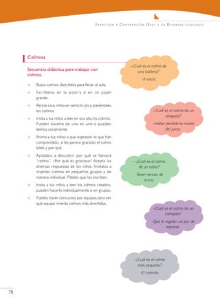 E x pr e s i ó n   y   C o m pr e n s i ó n O r a l   y en   Diversos Lenguajes




     Colmos
                                                                              -¿Cuál es el colmo de
     Secuencia didáctica para trabajar con                                        una ballena?
     colmos.
                                                                                       -Ir vacía
        Busca colmos divertidos para llevar al aula.
        Escríbelos en la pizarra o en un papel
         grande.
        Reúne a tus niños en semicírculo y preséntales
         los colmos.                                                                            -¿Cuál es el colmo de un
                                                                                                       abogado?
        Invita a tus niños a leer en voz alta los colmos.
         Pueden hacerlo de uno en uno o pueden                                                  -Haber perdido la muela
         leerlos coralmente.                                                                           del juicio.
        Anima a tus niños a que expresen lo que han
         comprendido, si les parece gracioso el colmo
         leído y por qué.
        Ayúdalos a descubrir por qué se llamará
         “colmo”. ¿Por qué es gracioso? Acepta las                              --¿Cuál es el colmo
         diversas respuestas de los niños. Invitalos a                             de un robot?
         inventar colmos en pequeños grupos y de
                                                                                  -Tener nervios de
         manera individual. Pídeles que los escriban.
                                                                                       acero.
        Invita a tus niños a leer los colmos creados,
         pueden hacerlo individualmente o en grupos.
        Puedes hacer concursos por equipos para ver
         qué equipo inventa colmos más divertidos.
                                                                                                -¿Cuál es el colmo de un
                                                                                                       ciempiés?
                                                                                               -Que le regalen un par de
                                                                                                        zapatos.




                                                                                 -¿Cuál es el colmo
                                                                                   más pequeño?
                                                                                      -El colmillo.



78
 