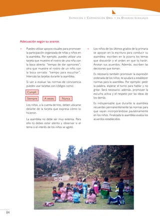 E x pr e s i ó n   y   C o m pr e n s i ó n O r a l   y en   Diversos Lenguajes




     Adecuación según su avance.

        Puedes utilizar apoyos visuales para promover                     Los niños de los últimos grados de la primaria
         la participación organizada de niñas y niños en                    se apoyan en la escritura para conducir su
         la asamblea. Por ejemplo, puedes utilizar una                      asamblea: escriben en la pizarra los temas
         tarjeta que muestre el rostro de una niña con                      que discutirán y el orden en que lo harán.
         la boca abierta: “tiempo de dar opiniones”;                        Anotan sus acuerdos. Además, escriben las
         otra que muestre el rostro de un niño con                          decisiones que toman.
         la boca cerrada: “tiempo para escuchar ”.
                                                                            Es necesario también promover la expresión
         Intercala las tarjetas durante la asamblea.
                                                                            ordenada de los niños, te ayudará a establecer
         Si van a evaluar las normas de convivencia                         normas para la asamblea. Por ejemplo: pedir
         puedes usar tarjetas con códigos como:                             la palabra, esperar el turno para hablar y no
                                                                            gritar. Será necesario, además, promover la
         Cumplí:
                                                                            escucha activa y el respeto por las ideas de
         Siempre        A veces        Nunca                                los demás.
                                                                            Es indispensable que durante la asamblea
         Los niños, a la cuenta de tres, deben ubicarse
                                                                            recuerdes permanentemente las normas para
         delante de la tarjeta que expresa cómo lo
                                                                            que vayan incorporándose paulatinamente
         hicieron.
                                                                            en los niños. Finalizada la asamblea evalúa los
         La asamblea no debe ser muy extensa. Para                          acuerdos establecidos.
         ello tú debes estar atento y observar si el
         tema o el interés de los niños se agotó.




84
 